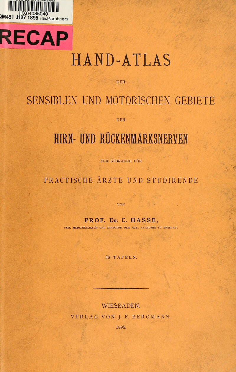 Mi/i^r. .HX64085040 JM451 .H27 1895 Hand-Atlas der sensi RECAP HAND-ATLAS SENSIBLEN UND MOTORISCHEN GEBIETE HIRN- UND RÜCKENMARKSNERVEN ZUM GEBRAUCH FÜR PRACTISCHE ÄRZTE UND STUÜIRENDE PROF. Dr. C. hasse, GEH. MEDIZINALRATH UN'l) DIRECTOR DER KGL. ANATOMIE ZU BRESLAU. 36 TAFELN. WIESBADEN. VERLAG VON J. F. BERGMANN. 1895.