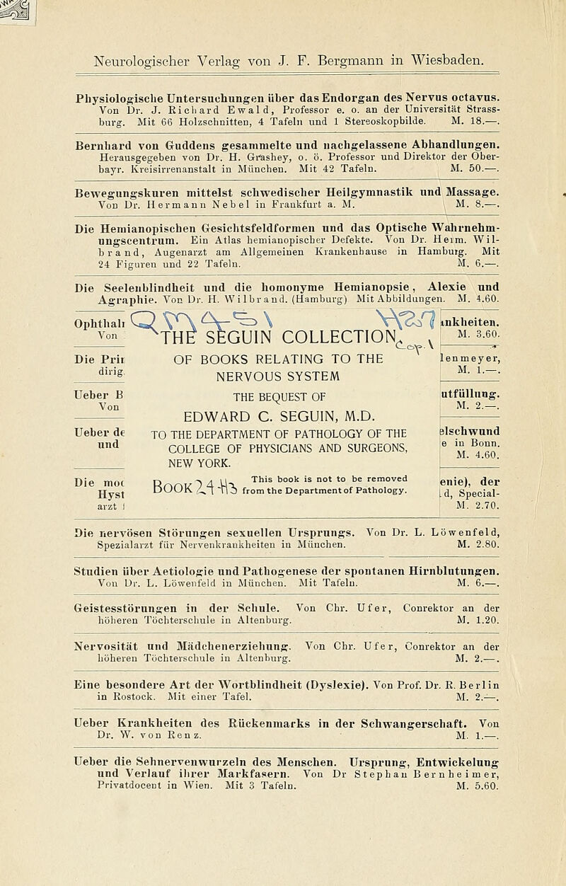 Physiologische Untersuchungen über das Endorgan des Nervus octavus. Von Dr. J. Richard Ewald, Professor e. o. an der Universität Strass- burg. Mit 66 Holzsclmitten, 4 Tafeln und 1 Stereoslcopbilde. M. 18.—. Bernhard von Guddens gesammelte und nachgelassene Abhandlungen. Herausgegeben von Dr. H. Gi-ashey, o. ö. Professor und Direktor der Ober- bayr. Kreisirrenanstalt in München. Mit 42 Tafeln. M. 50.—. Bewegungskuren mittelst schwedischer Heilgymnastik und Massage. Von Dr. Hermann Nebel in Frankfurt a. M. M. 8.—. Die Hemianopischen Gesichtsfeldformen und das Optische Wahrnehm- ungscentrum. Ein Atlas hemianopischer Defekte. Von Dr. Heim. Wil- brand, Augenarzt am Allgemeinen Krankenbauee in Hambuig. Mit 24 Figuren und 22 Tafeln. M. 6.—. Die Seeleublindheit und die homonyme Hemianopsie, Alexie und Agraphie. Von Dr. H. VVilbrand. (Hamburg) Mit Abbildungen. M. 4.60. Ophthal! Q VA ^-V^ \ V{^1 inkheiten. vo ^THE SEGUIN COLLECTION^ ' m. s.eo. ■T 'de Die Prir dirig. Die moc Hyst arzt I OF BOOKS RELATING TO THE NERVOUS SYSTEM THE BEQUEST OF EDWARD C. SEGUIN, M.D. TO THE DEPARTMENT OF PATHOLOGY OF THE COLLEGE OF PHYSICIANS AND SURGEONS, NEW YORK. D 'l zl U This book is not to be removed Book Z^l-n^ from tne Department ofPathology. 16 n m e y e r, M. 1.—. utfüUung. M. 2.—. elschwund e in Bonn. M. 4.60. enie), der l d, Special- M. 2.70. Die nervösen Störungen sexuellen Ursprungs. Von Dr. L. Löwenfeld, Spezialarzt für Nervenkrankheiten in München. M. 2.80. Studien über Aetiologie und Pathogenese der spontanen Hirnblutungen. Von Dr. L. Löweiifeld in München. Mit Tafeln. M. 6.—. Geistesstörungen in der Schule. Von Chr. Ufer, Conrektor an der höheren Töchterschule in Altenburg. M. 1.20. Nervosität und Mädchenerziehung. Von Chr. Ufer, Conrektor an der höheren Töchterschule in Altenburg. M. 2.—. Eine besondere Art der Wortblindheit (Dyslexie). Von Prof. Dr. R. Berlin in Rostock. Mit einer Tafel. M. 2.^-. Ueber Krankheiten des Rückenmarks in der Schwangerschaft. Von Dr. W. von Renz. M. 1.—. Ueber die Sehnervenwurzeln des Menschen. Ursprung, Entwickelung und Verlauf ihrer Markfasern. Von Dr Stephau B er n he i m er, Privatdoceut in Wien. Mit 3 Tafeln. M. 5.60.