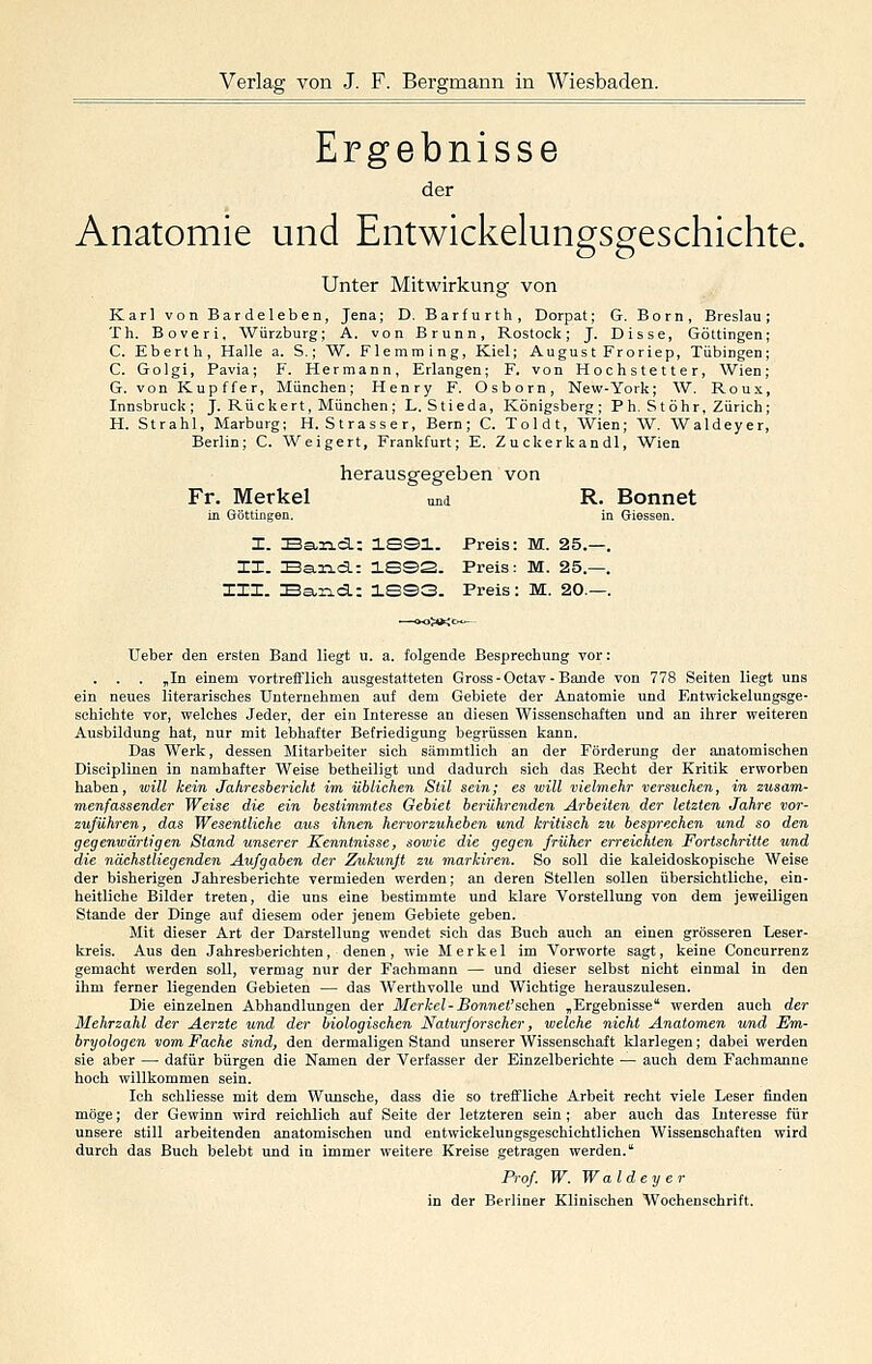 Ergebnisse der Anatomie und Entwickelungsgeschichte. Unter Mitwirkung von Karl von Bardeleben, Jena; D. Barfurth, Dorpat; G. Born, Breslau; Th. Boveri, Würzburg; A. von Brunn, Rostock; J. Disse, Göttingen; C. Eberth, Halle a. S.; W. Flemming, Kiel; August Froriep, Tübingen; C. Golgi, Pavia; F. Hermann, Erlangen; F. von Hochstetter, Wien; G. von Kupffer, München; Henry F. Osborn, New-York; W. Roux, Innsbruck; J. Rückert, München; L. Stieda, Königsberg; Ph. St Öhr, Zürich; H. Strahl, Marburg; H. Strasser, Bern; C. Toldt, Wien; W. Waldeyer, Berlin; C. Weigert, Frankfurt; E. Zuckerkandl, Wien herausgegeben von Fr. Merkel und R. Bonnet in Göttingen. in Giessen. I. Ea,rLd.: ISSl. Preis: M. 25.—. II. Earta: 1SS2. Preis: M. 25.—. III. Ea-xid.: 3.SS3. Preis: M. 20.—. Ueber den ersten Band liegt u. a. folgende Besprechung vor: . . . „In einem vortrefflich ausgestatteten Gross - Octav - Bande von 778 Seiten liegt uns ein neues literarisches unternehmen auf dem Gebiete der Anatomie und Entwickelungsge- schichte vor, welches Jeder, der ein Interesse an diesen Wissenschaften und an ihrer weiteren Ausbildung hat, nur mit lebhafter Befriedigung begrüssen kann. Das Werk, dessen Mitarbeiter sich sämmtlich an der Förderung der anatomischen Disciplinen in namhafter Weise betheiligt und dadurch sich das Recht der Kritik erworben haben, will kein Jahresbericht im üblichen Stil sein; es will vielmehr versuchen, in zusam- menfassender Weise die ein bestimmtes Gebiet berührenden Arbeiten der letzten Jahre vor- zuführen, das Wesentliche aus ihnen hervorzuheben und kritisch zu besprechen und so den gegenwärtigen Stand unserer Kenntnisse, sowie die gegen früher erreichten Fortschritte und die nächstliegenden Aufgaben der Zukunft zu markiren. So soll die kaleidoskopische Weise der bisherigen Jahresberichte vermieden werden; an deren Stellen sollen übersichtliche, ein- heitliche Bilder treten, die uns eine bestimmte und klare Vorstellung von dem jeweiligen Stande der Dinge auf diesem oder jenem Gebiete geben. Mit dieser Art der Darstellung wendet sich das Buch auch an einen grösseren Leser- kreis. Aus den Jahresberichten, denen, wie Merkel im Vorworte sagt, keine Concurrenz gemacht werden soll, vermag nur der Fachmann — und dieser selbst nicht einmal in den ihm ferner liegenden Gebieten — das Werthvolle und Wichtige herauszulesen. Die einzelnen Abhandlungen der Merkel-Bonnet'schea ,Ergebnisse' werden auch der Mehrzahl der Aerzte und der biologischen Nattirforscher, welche nicht Anatomen und Em- bryologen vom Fache sind, den dermaligen Stand unserer Wissenschaft klarlegen; dabei werden sie aber — dafür bürgen die Namen der Verfasser der Einzelberichte — auch dem Fachmanne hoch willkommen sein. Ich schliesse mit dem Wunsche, dass die so treffliche Arbeit recht viele Leser ünden möge; der Gewinn wird reichlich auf Seite der letzteren sein ; aber auch das Interesse für unsere still arbeitenden anatomischen und entwickelungsgeschichtlichen Wissenschaften wird durch das Buch belebt und in immer weitere Kreise getragen werden.' Prof W. Waldeyer in der Berliner Klinischen Wochenschrift.