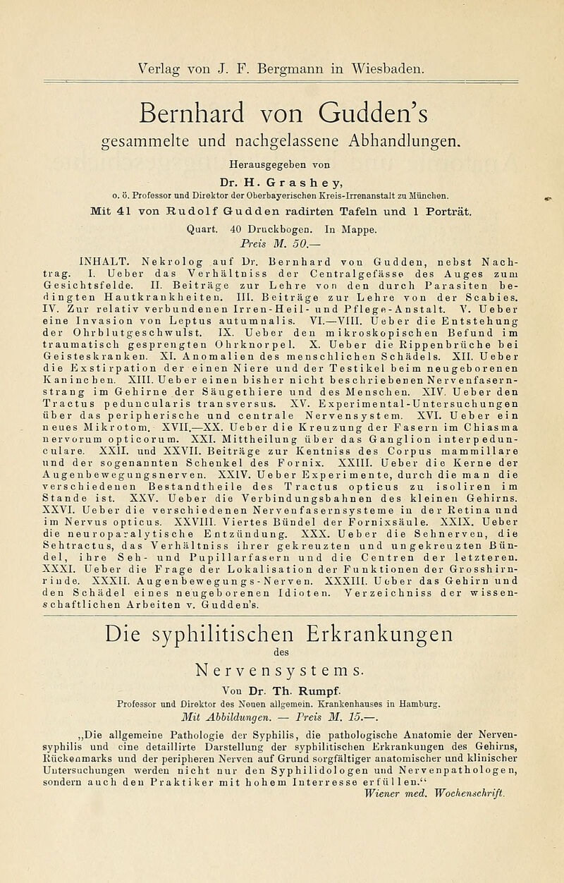 Bernhard von Gudden's gesammelte und nachgelassene Abhandlungen. Herausgegeben von Dr. H. G r a s h e y, 0. ö. Professor und Direlitor der Oberbayerischen Kreis-Irrenanstalt zu München. Mit 41 von Rudolf Gudden radirten Tafeln und 1 Porträt. Quart. 40 Druckbogen. In Mappe. Preis M. 50.— INHALT. Nekrolog auf Ur. Bernhard von Gudden, nebst Nach- trag. I. Ueber das Verhältniss der Centralgefässe des Auges zum Gesichtsfelde. II. Beiträge zur Lehre von den durch Parasiten be- dingten Hautkrankheiten. III. Beiträge zur Lehre von der Scabies. IV. Zur relativ verbundenen Irren-Heil- und Pf lege-A nstalt. V. Ueber eine Invasion von Leptus autumnalis. VI.—^VIII. Ueber die Entstehung der Ohrblutgeschwulst. IX. Ueber den mikroskopischen Befund im traumatisch gesprengten Ohrknorpel. X. Ueber die Eippenbrüche hei Geisteskranken. XI. Anomalien des menschlichen Schädels. XII. Ueber die Exstirpation der einen Niere und der Testikel beim neugeborenen Kaninchen. XIII. Ueber einen bisher nicht beschriebenen Nervenfasern- strang im Gehirne der Säugethiere und des Menschen. XIV, Ueber den Tractus peduuoularis transversus. XV. Experimental-Untersuch ungen über das peripherische und centrale Nervensystem. XVI. Ueher ein neues Mikrotom. XVII.—XX. Ueber die Kreuzung der Fasern im Chiasma nervorum opticorum. XXI. Mittheilung über das Ganglion interpedun- culare. XXII. und XXVII. Beiträge zur Kentniss des Corpus mammillare und der sogenannten Schenkel des Fornix. XXIII. Ueber die Kerne der Augenbewegungsnerven. XXIV. Ueber Experimente, durch die man die verschiedenen Bestand!heile des Tractus opticus zu isoliren im Stande ist. XXV. Ueber die Verbindungsbahnen des kleinen Gehirns. XXVI. Ueber die verschiedenen Nerveufasernsysteme in der Retina und im Nervus opticus. XXVIII. Viertes Bündel der Fornixsäule. XXIX. Ueber die neuroparalytische Entzündung. XXX. Ueber die Sehnerven, die Sehtractus, das Verhältniss ihrer gekreuzten und ungekreuzten Bün- del, ihre Seh- und Pupillarfasern und die Centren der letzteren. XXXI. Ueber die Frage der Lokalisation der Funktionen der Grosshirn- rinde. XXXII. Aug en b ewe gun g s - Nerve n. XXXIII. Ueber das Gehirn und den Schädel eines neugeborenen Idioten. Verzeichniss der wissen- schaftlichen Arbeiten v. Gudden's. Die syphilitischen Erkrankungen Nervensystems. Von Dr. Th. Rumpf. Professor und Direktor des Neuen allgemein. Krankenhauses in Hamburg. Mit Abbildungen. — Preis M. 15.—. ,,Die allgemeine Pathologie der Syphilis, die pathologische Anatomie der Nerven- syphilis und eine detaillirte Darstellung der syphilitischen Erkrankungen des Gehirns, Kückeomarks und der peripheren Nerven auf Grund sorgfältiger anatomischer und klinischer Untersuchungen werden nicht nur den Syphilidol o gen und Nervenpathologen, sondern auch den Praktiker mit hohem Interresse erfüllen. Wiener med. Wochenschrift.