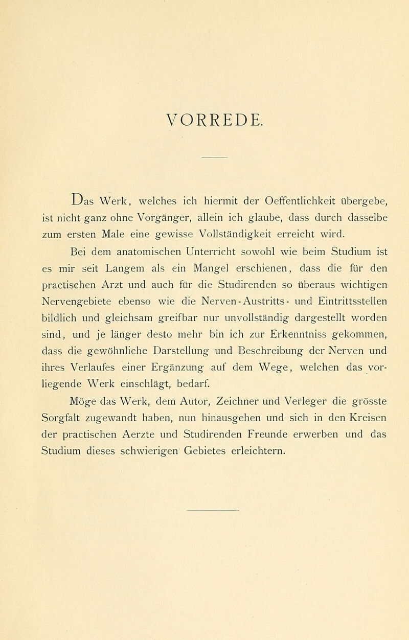 VORREDE. Das Werk, welches ich hiermit der Oeffentlichkeit übergebe, ist nicht ganz ohne Vorgänger, allein ich glaube, dass durch dasselbe zum ersten Male eine gewisse Vollständigkeit erreicht wird. Bei dem anatomischen Unterricht sowohl wie beim Studium ist es mir seit Langem als ein Mangel erschienen, dass die für den practischen Arzt und auch für die Studirenden so überaus wichtigen Nervengebiete ebenso wie die Nerven - Austritts - und Eintrittsstellen bildlich und gleichsam greifbar nur unvollständig dargestellt worden sind, und je länger desto mehr bin ich zur Erkenntniss gekommen, dass die gewöhnliche Darstellung und Beschreibung der Nerven und ihres Verlaufes einer Ergänzung auf dem Wege, welchen das vor- liegende Werk einschlägt, bedarf Möge das Werk, dem Autor, Zeichner und Verleger die grösste Sorgfalt zugewandt haben, nun hinausgehen und sich in den Kreisen der practischen Aerzte und Studirenden Freunde erwerben und das Studium dieses schwierigen Gebietes erleichtern.