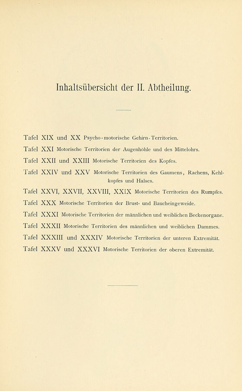 Inhaltsübersicht der II. Abtheilung. Tafel XIX und XX Psycho - motorische Gehirn-Territorien. Tafel XXI Motorische Territorien der Augenhöhle und des IVhttelohrs. Tafel XXII und XXIII Motorische Territorien des Kopfes. Tafel XXIV und XXV Motorische Territorien des Gaumens, Rachens, Kehl- kopfes und Halses. Tafel XXVI, XXVII, XXVIII, XXIX Motorische Territorien des Rumpfes. Tafel XXX Motorische Territorien der Brust- und Baucheingeweide. Tafel XXXI Motorische Territorien der männlichen und weiblichen Beckenorgane. Tafel XXXII Motorische Territorien des männlichen und weiblichen Dammes. Tafel XXXIII und XXXIV Motorische Territorien der unteren Extremität. Tafel XXXV und XXXVI Motorische Territorien der oberen Extremität.