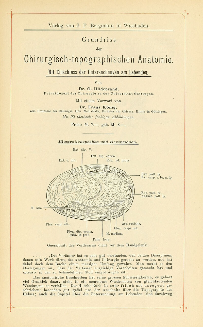 Grundriss der Chirurgisch-topographischen Anatomi Mit Einschlnss der DntersücliuDgen am Lebenden. Von Dr. O. Hildebrand, Privatdozent der Chirurgie an der Universität Göttingen. Mit einem Vorwort von Dr. Franz König, ord. Professor der Oliirurgie, Geli. Med.-Ratli, Direlctor der Cliirarg. Klinik in Göttingen. Mit 92 theilweise farbigen Abbildungen. Preis: M. 7.—, geb. M. 8.—. Illustrationsproben und Rezensione Ext. dig. V. Est. dig. comm. Ext. nd. propr. Ext. poll. ig. Ext. carp. r. br. u. lg Art. raiiialis. Elex, carpi rad. Elex. dig. comm. snbi. et prol. N. median. Palm. long. Querschnitt des Vorderarms dicht vor dem Handgelenk. ylDex Verfasser hat es sehr gut verstanden, den beiden Disoiplinen, denen sein Werk dient, der Anatomie und Chirurgie gerecht zu werden, und hat dabei doch dem Buche einen massigen Umfang gewahrt. Man merkt es den Darlegungen an, dass der Verfasser ausgiebige Vorarbeiten gemacht hat und intensiv in den zu behandelnden Stoff eingedrungen ist. Das anatomische Beschreiben hat seine grossen Schwierigkeiten, es gehört viel Geschicli; dazu, nicht in ein monotones Wiederholen von gleichlautenden Wendungen zu verfallen. Das H,'sehe Buch ist sehr frisch und anregend ge- schrieben; besonders gut gefiel uns der Abschnitt über die Topograpliie des Halses; auch die Capitel über die Untersuchung am Lebenden sind durchweg -^ -J-