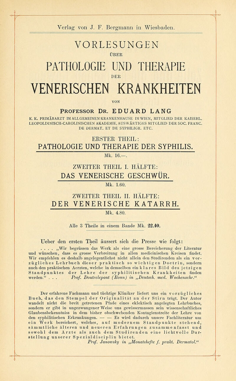 '^ Verlag von J. F. Bergmann in Wiesbaden. VORLESUNGEN ÜBER PATHOLOGIE UND THERAPIE DER VENERISCHEN KRANKHEITEN VON PROFESSOR Dr. EDUARD LANG K. K. PRIMÄRARZT IM ALLGEMEINEN KRANKENHAUSE IN WIEN, MITGLIED DER KAISERL. LEOPOLDINISCH-CAROLINISCHEN AKADEMIE, AUSWÄRTIGES MITGLIED DER SOG. FRANC. DE DERMAT. ET DE SYPHILIGR. ETC. ERSTEE THEIL: PATHOLOGIE UND THERAPIE DER SYPHILIS. Mk. 16.—. ZWEITER THEIL I. HÄLFTE: DAS VENERISCHE GESCHWÜR. Mk. 1.60. ZWEITER THEIL II. HÄLFTE: DER VENERISCHE KATARRH. Mk. 4.80. Alle 3 Theile in einem Bande Mk. 22.40. Ueber den ersten Theil äussert sich die Presse wie folgt: ,Wir begrüssen das Werk als eine grosse Bereicherung der Literatur und wünschen, dass es grosse Verbreitung in allen medicinischen Kreisen findet. Wir empfehlen es deshalb angelegentlichst nicht allein den Studirenden als ein vor- zügliches Lehrbuch dieser praktisch so wichtigen Doctrin, sondern auch den praktischen Aerzten, welche in demselben ein klares Bild des jetzigen Standpunktes der Lehre der syphilitischen Krankheiten finden werden. . . . Prof. Doulrelepont (Sonn) in „Deutsch, med. Wochenschr. Der erfahrene Fachmann und tüchtige Kliniker liefert uns ein vorzügliches Buch, das den Stempel der Originalität an der Stirn trägt. Der Autor wandelt nicht die breit getretenen Pfade eines eklektisch angelegten Lehrbuches, sondern er gibt in ungezwungener Weise uns gewissermassen sein wissenschaftliches Glaubensbekenntniss in dem bisher obschwebenden Kontagienstreite der Lehre von den syphilitischen Erkrankungen. — — Es wird dadurch unsere Fachliteratur um ein Werk bereichert, welches, auf modernem Standpunkte stehend, sämmtliche älteren und neueren Erfahrungen zusamme nfasst und sowohl dem Arzte als auch dem Studirenden eine lichtvolle Dar- stellung unserer Spezialdisciplin bietet. Prof. Janowsky in „Monatshefte f. prakt. Dermatol.