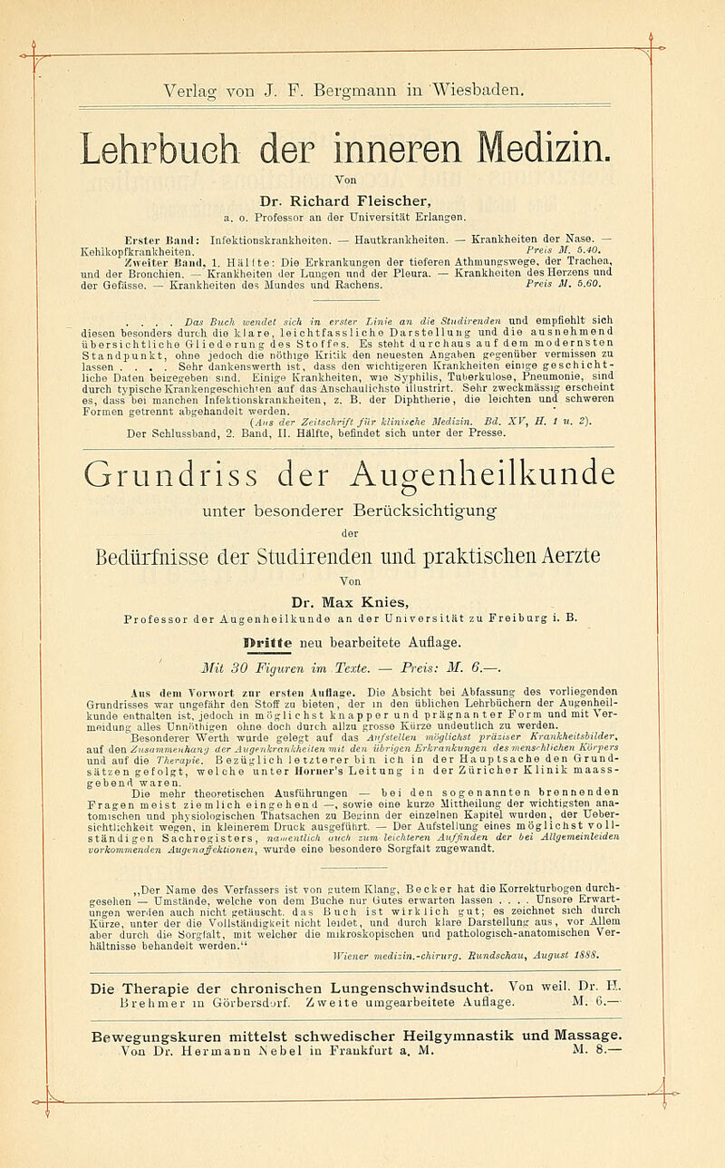 Lehrbuch der inneren Medizin. Dr. Richard Fleischer, a. 0. Professor an der Universität Erlangen. Erster Band: Infektionskrankheiten. — Hautkrankheiten, — Krankheiten der Nase. — Kehikopfkrankheiten, ^reis M. 5.40. Zweiter Band, 1. Hallte: Die Erkrankungen der tieferen Athmungswege, der Trachea, und der Bronchien. — Krankheiten der Lungen und der Pleura. — Krankheiten des Herzens und der Gefässe. — Krankheiten des Mundes und Eachens. Preis M. 5.60. . . . . Das Buch wendet sick in erster Linie an die Stndirenden und empfiehlt sich diesen besonders durch die klare, leichtfassliche Darstellung und die ausnehmend übersichtliche Gliederung des Stoffes. Es steht durchaus auf dem modernsten Standpunkt, ohne jedoch die nöthige Kritik den neuesten Angaben gegenüber vermissen zu lassen .... Sehr dankenswerth ist, dass den wichtigeren Krankheiten einige geschicht- liche Daten beisegeben sind. Einige Krankheiten, wie ayphüis, Tuljerkulose, Pneumonie, sind durch tj'pischeKrankengeschichien auf das Anschaulichste iilustrirt. Sehr zweckmässig erscheint es, dass bei manchen Infektionskrankheiten, z. B. der Diphtherie, die leichten und schweren Formen getrennt abgehandelt worden. (.4.<s der Zeilschriß für klinische Medizin. Bd. XV, B. 1 u. 2). Der Sohlussband, 2. Band, II. Hälfte, befindet sich unter der Presse. Grundriss der Augenheilkunde o unter besonderer Berücksichtigung der Bedürfnisse der Studirenden und praktisclien Aerzte Von Dr. Max Knies, Professor der Augenheilkunde an der Universität zu Freiburg i. B. I>ritte neu bearbeitete Auflage. Mit 30 Figuren im Texte. — Preis: M. ff.—. Aus dem Vonvort zur ersten Auflage. Die Absicht bei Abfassung des vorliegenden Grundrisses war ungefähr den Stoff zu bieten, der in den üblichen Lehibüchern der Augenheil- kunde enttialten ist, jedoch in möglichst knapper und prägnanter Form und mit Ver- meidung alles ünnöthigen ohne doch durch allzu grosse Kürze undeutlich zu werden. ^Besonderer Werth wurde gelegt auf das Aufstellen möglichst präziner Krankheitsbilder, auf äea Zusammenhang der Augpnkrankheilemuit den übrigen Erkrankungen des mensrhlichen Körpers und auf die Therayie. Bezüglich letzterer bin ich in der Hauptsache den Grund- sätzen gefolgt, welche unter Horner's Leitung in der Züricher Klinik maass- gebeud waren. Die mehr theoretischen Ausführungen — bei den sogenannten brennenden Fragen meist ziemlich eingehend —, sowie eine kurze ilictheilung der wichtigsten ana- tomischen und phjsiologischen Thatsachen zu Beginn der einzelnen Kapitel wurden, der Ueber- sichtllohkeit wegen, in kleinerem Druck ausgeführt. — Der Aufstellung eines möglichst voll- ständigen Sachregisters, namentlich auch zum leichteren Auffinden der bei Altgemeinleiden vorkommenden Angenafektionen, wurde eine besondere Sorgfalt zugewandt. ,,Der Name des Verfassers ist von gutem Klang, Becker hat die Korrekturbogen durch- gesehen — Umstände, welche von dem Buche nur Gutes erwarten lassen .... Unsere Erwart- ungen werden auch nicht getäuscht, das Buch ist wirklich gut; es zeichnet sich durch Kürze, unter der die Vollständigkeit nicht leidet, und durch klare Darstellung aus, vor Allem aber durch die öorgfalt, mit welcher die mikroskopischen und pathologisch-anatomischen Ver- hältnisse behandelt werden. Wiener medizin.-Chirurg. Rundschau, August ISSS. Die Therapie der chronischen Lungenschwindsucht. Von vfeil. Dr. H. Brehmer in Görbersdurf. Zweite umgearbeitete Auflage. M. 6.— Bewegungskuren mittelst schwedischer Heilgymnastik und Massage. Vo-a Dr. Hermann iSebel in Frankfurt a. M. M. 8.—