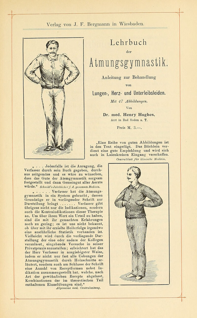 Lehrbuch der Atimingsgymnastik. Anleitung zur Behandlung YOU Lungen-, Herz- und Unterleibsleiden. Mit 47 Abbildungen. Dr. med. Henry Hughes, Arzt in Bad Soden a. T. „Eine Reihe von guten Abbildungen ist ia den Text eingefügt. Das Büolilein ver- dient eine gute Empfehlung und wird sich auch in Laienkreisen Eingang verschaffen. Centralblatt für klinisclw IlcdMn. „ . . . Jedenfalls ist die Anregung, die Verfasser durch sein Buch gegeben, durch- aus zeitgemäss und es wäre zu wünschen, dass das Gute der Atemgymnastik sorgsam festgestellt und dann Gemeingut aller Aerzte würde. ScltniidCsJaJirbüchtr/. d. gesammie Medizin. „ Verfasser hat die Atmungs- gymnastik in ein System gebracht, dessen Grundzüge er in vorliegender Schrift zur Darstellung bringt Verfasser gibt übrigens nicht nur die Indikationen, sondern auch die Kontraindikationen dieser Therapie an. Um über ihren Wert ein Urteil zu haben, sind die mit ihr gemachten Erfahrungen noch zu gering; es ist uns nicht bekannt, ob über mit ihr erzielte Heilerfolge irgendwo eine ausführliche Statistik vorhanden ist. Vielleicht wird durch die vorliegende Dar- stellung der eine oder andere der Kollegen veranlasst, eingehende Versuche in seiner Privatpraxis anzustellen; erleichtert hat das der Herr Verfasser in ausgiebigster Weise, indem er nicht nur fast alle Uebungen der Atmungsgymnastik dureh Holzschnitte er- läutert, sondern auch am Schlüsse der Schrift eine Anzahl von Eeceptformen nebst In- dikation zusammengestellt hat, welche, nach Art der gewöhnlichen Recepte abgefasst, Kombinationen der im theoretischen Teil enthaltenen Einzelübungen sind. Allgemeine med. Oentralzeitung.