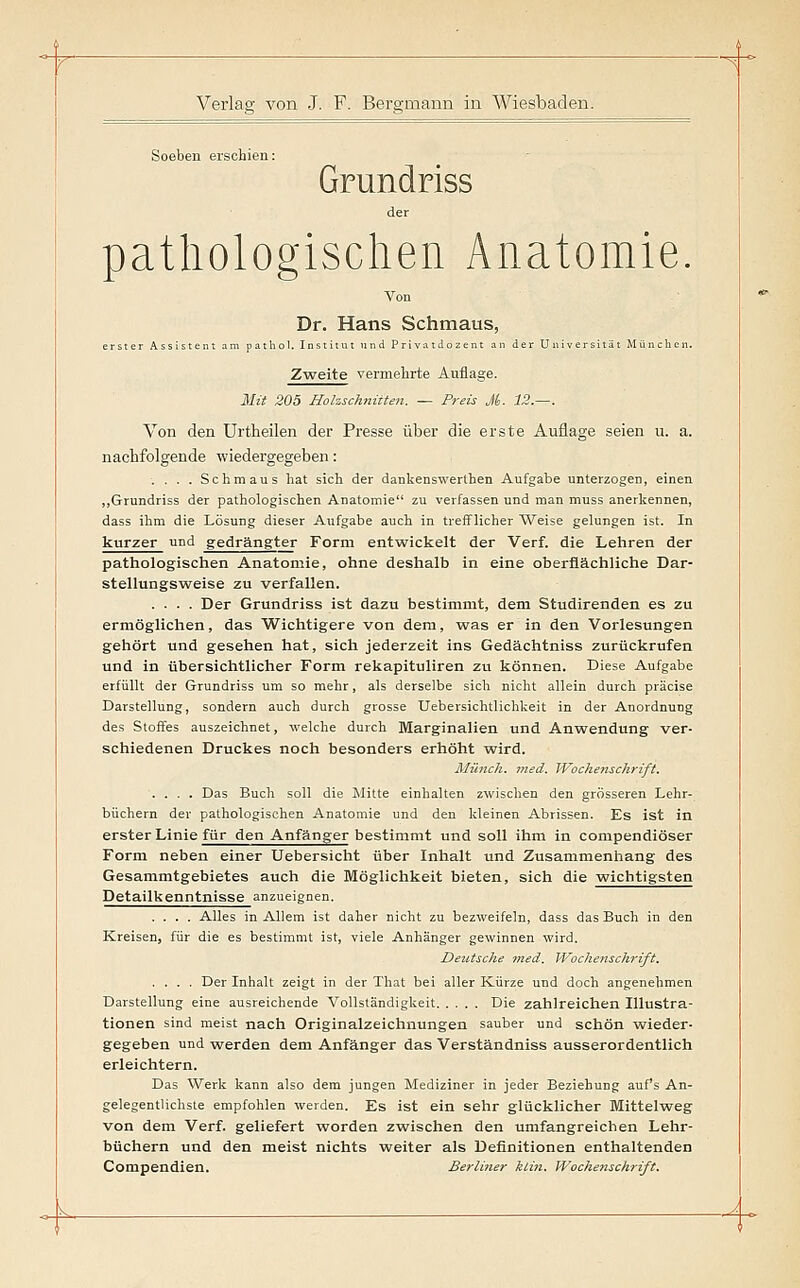 Soeben erschien: Grundriss der pathologischen Anatomie. Von Dr. Hans Schmaus, erster Assistent am patliol. Institut und Privatdozent an der Universität Mttnclicn. ZTyeite vermehrte Auflage. 31{i 205 Holzschnitten. — Preis M- 12.—. Von den ürtheilen der Presse über die erste Auflage seien u. a. nachfolgende wiedergegeben: . . . . Schmaus hat sich der dankenswerthen Aufgabe unterzogen, einen „Grundriss der pathologischen Anatomie zu verfassen und man muss anerkennen, dass ihm die Lösung dieser Aufgabe auch in trefflicher Weise gelungen ist. In kurzer und gedrängter Form entwickelt der Verf. die Lehren der pathologischen Anatomie, ohne deshalb in eine oberflächliche Dar- stellungsweise zu verfallen. .... Der Grundriss ist dazu bestimmt, dem Studirenden es zu ermöglichen, das Wichtigere von dem, w^as er in den Vorlesungen gehört und gesehen hat, sich jederzeit ins Gedächtniss zurückrufen und in übersichtlicher Form rekapituliren zu können. Diese Aufgabe erfüllt der Grundriss um so mehr, als derselbe sich nicht allein durch präcise Darstellung, sondern auch durch grosse Uebersichtlichkeit in der Anordnung des Stoffes auszeichnet, welche durch Marginalien und Anwendung ver- schiedenen Druckes noch besonders erhöht wird. Münch. med. Wochenschrift. .... Das Buch soll die Mitte einhalten zwischen den grösseren Lehr- büchern der pathologischen Anatomie und den kleinen Abrissen. Es ist in erster Linie für den Anfänger bestimmt und soll ihm in compendiöser Form neben einer Uebersicht über Inhalt und Zusammenhang des Gesammtgebietes auch die Möglichkeit bieten, sich die wichtigsten Detailkenntnisse anzueignen. .... Alles in Allem ist daher nicht zu bezweifeln, dass das Buch in den Kreisen, für die es bestimmt ist, viele Anhänger gewinnen wird. Deutsche med. Wochenschrift. .... Der Inhalt zeigt in der That bei aller Kürze und doch angenehmen Darstellung eine ausreichende Vollständigkeit Die zahlreichen Illustra- tionen sind meist nach Originalzeichnungen sauber und schön wieder- gegeben und Tsrerden dem Anfänger das Verständniss ausserordentlich erleichtern. Das Werk kann also dem jungen Mediziner in jeder Beziehung auf's An- gelegentlichste empfohlen werden. Es ist ein sehr glücklicher Mittelweg von dem Verf. geliefert worden zwischen den umfangreichen Lehr- büchern und den meist nichts weiter als Definitionen enthaltenden Compendien. Berliner klin. Wochetischrift.