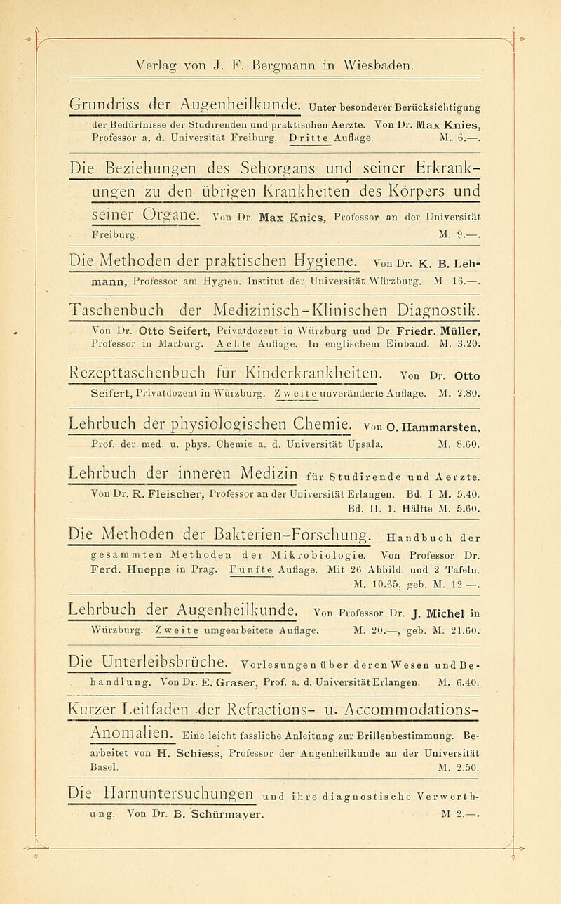 GrnndrisS der Augenheilkunde, unter besonderer Berücksichtigung der Bediü'luisse der Ötudireudeu und praktischen Aerzte. Von Dr. Max Knies, Professor a. d. Universität Freiburg. Dritte Auflage. M. 6.—. Die Beziehungen des Sehorgans und seiner Erkrank- ungen zu den übrigen Krankheiten des Körpers und seiner Organe. Vou Dr. Max Knies, Professor an der Universität Freiburg. M. 9.—. Die Methoden der praktischen Hygiene. vonDr. k. b. Leh- mann, Professor am Hygien. Institut der Universität Würzburg. M. 16.—. Taschenbuch der Medizinisch-KHnischen Diagnostik. Von Dr. Otto Seifert, Privatduzent in VVürzburg und Dr. Friedr. Müller, Professor in Marburg. Achte Auflage. In englischem Einband. M. 3.20. ■Rezepttaschenbuch für Kinderkrankheiten, von Dr. otto Seifert, Privatdozeut in Würzburg. Z w eite unveränderte Auflage. M. 2.80. Lehrbuch der physiologischen Chemie. Von o.Hammarsten, Prof. der med. u. phys. Chemie a. d. Universität Upsala. M. 8.60. Lehrbuch der innei-en Medizin für studirende und Aerzte. Von Dr. R. Fleischer, Professor an der Universität Erlangen. Bd. I M. 5.40. Bd. II, 1. Hälfte M. 5.60. Die Methoden der Bakterien-Forschung. Handbuch der gesammteu Methoden der Mikrobiologie. Von Professor Dr. Ferd. Hueppe in Prag. Fünfte Auflage. Mit 26 Abbild, und 2 Tafeln. M. 10.65, geb. M. 12.—. Lehrbuch der Augenheilkunde, von Professor Dr. j. Michel in Würzburg. Zweite umgearbeitete Auflage. M. 20.—, geb. M. 21.60. Die Unterleibsbrüche. Vorlesungen über deren Wesen undBe- bandlung. Von Dr. E. Graser, Prof. a. d. Universität Erlangen. M. 6.40. Kurzer Leitfaden -der Refractions- u. Accommodations- AnOmaUen. Eine lelcht fassUche Anleitung zur Brillenbestimmung. Be- arbeitet von H. Schiess, Professor der Augenheilkunde an der Universität Basel. M. 2.50. Die Harnuntersuchungen „nd ihre diagnostische Verwerth- uug. Von Dr. B. Schürmayer. JI 2.—.