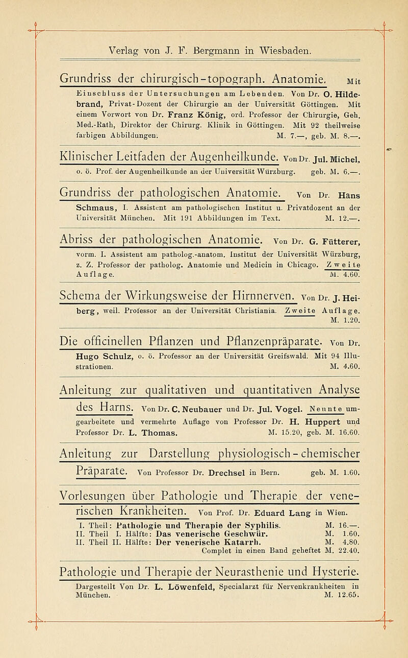 Grundriss der chirurgisch-topograph. Anatomie. mh Eiuscbluss der Untersuchungeu am Lebenden. Von Dr. O. Hilde- brand, Privat-Dozent der Chirurgie an der Universität Göttingen. Mit einem Vorwort von Dr. Franz König, ord. Professor der Chirurgie, Geh. Med.-Rath, Direktor der Chirurg. Klinik in Göttingen. Mit 92 theilweise farbigen Abbildungen. M. 7.—, gel). M. 8.—. Klinischer Leitfaden der Augenheilkunde, vonDr. jui.Michel, 0. ö. Prof. der Augenheilkunde an der Universität Würzburg. geb. M. 6.—. Grundriss der pathologischen Anatomie, von Dr. Hans Schmaus, I. Ässisttnt am pathologischen Institut u. Privatdozent an der Universität München. Mit 191 Abbildungen im Text. M. 12.—. Abriss der pathologischen Anatomie, von Dr. g. Fütterer, vorm. I. Assistent am patholog.-anatom. Institut der Universität Würzburg, z. Z. Professor der patholog. Anatomie und Medicin in Chicago. Zweite Auflage. M. 4.60. Schema der Wirkungsweise der Hirnnerven, von Dr. j.Hei- berg, weil. Professor an der Universität Christiania. Zweite Auflage. M. 1.20. Die officinellen Pflanzen und Pflanzenpräparate, von Dr. Hugo Schulz, 0. ö. Professor an der Universität Greifswald. Mit 94 Illu- strationen. M. 4.60. Anleitung zur qualitativen und quantitativen Analyse des narnS. Von Dr. C. Neubauer und Dr. Jul. Vogel. Neunte um- gearbeitete und vermehrte Auflage von Professor Dr. H. Huppert und Professor Dr. L. Thomas. M. 15.20, geb. M. 16.60. Anleitung zur Darstellung physiologisch-chemischer Präparate, von Professor Dr. Drechsel in Bern. geb. M. 1.60. Vorlesungen über Pathologie und Therapie der vene- rischen Krankheiten. Von Prof. Dr. Eduard Lang in Wien. I. Theil: Pathologie und Therapie der Syphilis. M. 16.—. n. Theil L Hälfte: Das venerische Geschwür. M. 1.60. II. Theil II. Hälfte: Der venerische Katarrh. M. 4.80, Complet in einen Band geheftet M. 22.40. Pathologie und Therapie der Neurasthenie und Hysterie. Dargestellt Von Dr. L. Löwenfeld, Speoialarzt für Nervenkrankheiten in München. M. 12.65. _k-