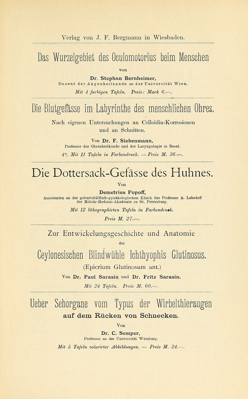 Das WiiFzelgebiet des ÜGulomotorius beim Menschen von Dr. Stephan Bernheimer, Dozent der Augenheilkunde an der Universität Wien. Mit 4 farbigen Tafeln. Preis: Mark 6.—. Die Blutgefässe im Labyrinthe des mensehlißhen Ohres. Nach eigenen Untersuchungen an Celloidin-Korrosionen und an Schnitten. Von Dr. F. Siebenmann, Professor der Ohrenheilkunde und der Laryngologie in Basel. 4. Mit 11 Tafeln in Farbendruck. —Preis M. 36.—. Die Dottersack-Gefässe des Huhnes. Demetrius Popoff, Assistenten an der geburtshülflich-gynäknlogischen Klinik des Professor A. Lebedelf der Militär-Medizin-Akademie zu St. Petersburg. 3Iit 12 lithographirten Tafeln in Farbendrutk. Preis M. 27.—. Zur Entwickelungsgeschichte und Anatomie Ceylonesisehen Blindwühle lehthyophis Glutinosus. (Epicrium Glutinosum ant.) Von Dr. Paul Sarasin und Dr. Fritz Sarasin. Mit 24 Tafeln. Preis M. 60.—. Ueher Sehorgane vom Typus der Wirbelthieraugen auf dem Rücken von Schnecken. Von Dr. C. Semper, Professor au der Universität AVürzburg.