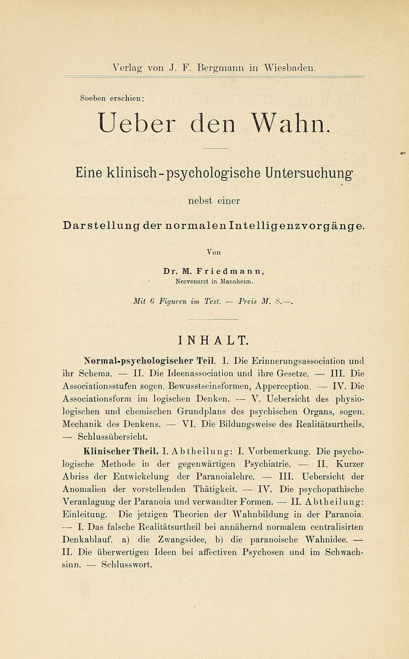 Soeben erschien: Ueber den Wahn. Eine klinisch-psychologische Untersuchung nebst einer Darstellung der normalenlntelligenzvorgänge. Dr. M. Friedmann, Nervenarzt in Mannheim. Mit 6 Figuren im Text. — Preis M. S.—. INHALT. Normal-psychologischer Teil. I. Die EriDnerungsassociation und ihr Schema. — II. Die Ideenassociation und ihre Gesetze. — III. Die Associationsstufen sogen. Bewusstseinsformen, Appereeption. — IV. Die Associationsform im logischen Denken. — V. Uebersicht des physio- logischen und chemischen Grundplans des psychischen Organs, sogen. Mechanik des Denkens. — VI. Die Bildungsweise des Realitätsurtheils. — Schlussübersicht. Klinischer Theil. I. Abtheilung: I. Vorbemerkung. Die psycho- logische Methode in der gegenwärtigen Psychiatrie. — II. Kurzer Abriss der Entwickelung der Paranoialehre. — III. Uebersicht der Anomalien der vorstellenden Thätigkeit. — IV. Die psychopathische Veranlagung der Paranoia und verwandter Formen. — II. Abtheilung: Einleitung. Die jetzigen Theorien der Wahnbildung in der Paranoia. — I. Das falsche Realitätsurtheil bei annähernd normalem centralisirten Denkablauf, a) die Zwangsidee, b) die paranoische Wahnidee. — II. Die überwertigen Ideen bei affectiven Psychosen und im Schwach- sinn. — Schlusswort.
