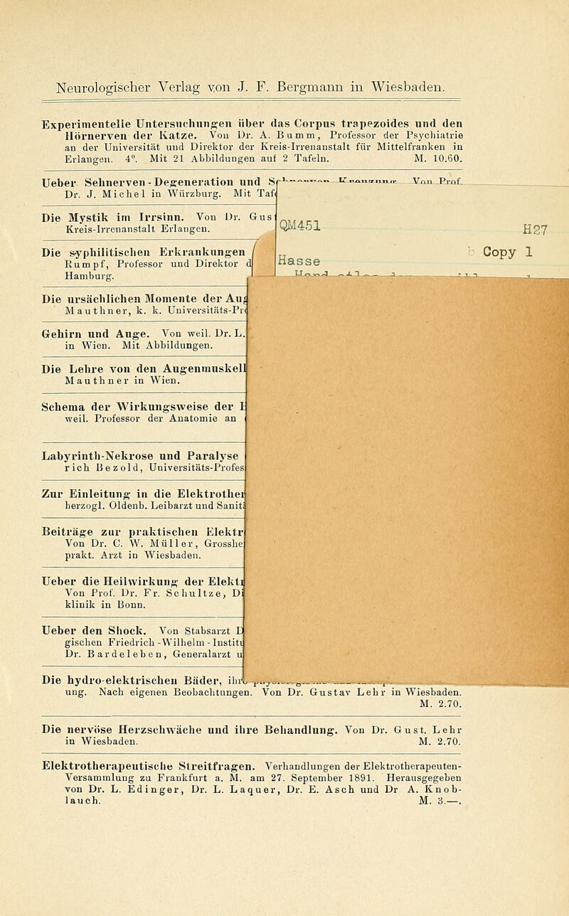 Experimentelle Untersnchniisen über das Corpus trapezoldes und den Hörnerven der Ivatze. Vou Dr. A. Bumm, Professor der Psycliiatrie an der Universität und Direktor der Kreis-Irrenanstalt für Mittelfranken in Erlangen. 4°. Mit 21 Abbildungen auf 2 T.afeln. M. 10.60. Ueber Sehnerven - Degeneration und Sr' >»„„ !?„.<„,,„„„ Vnn Prof. Dr. J. Michel in Würzburg. Mit Taf Die Mystik im Irrsinn. Von Dr. Gus Kreis-Irrenanstalt Erlangen. Die s-yphilitisclien Erkrankungen Rumpf, Professor und Direktor Hamburg. QM451 Hasse Die ursächlichen Momente der Auj Mauthner, k. k. Universitäts-Pr< Gehirn und Auge. Von weil. Dr. h. in Wien. Mit Abbildungen. Die Lehre von den Augenmuskel] Mauthner in Wien. Schema der Wirkungsweise der 1 weil. Professor der Anatomie an Labyrintli-Nekrose und Paralyse rieh ßezold, Universitäts-Profes Zur Einleitung in die Elektrothei herzogl. Oldenb. Leibarzt und Sanit Beiträge zur praktischen Elektr Von Dr. C. W. Müller, Grosshe prakt. Arzt in Wiesbaden. Ueber die Heilwirkung der Elekti Von Prof, Dr. Fr. Schultze, Di klinik in Bonn. Ueber den Sliock. Von Stabsarzt E gischen Friedrich-Wilhelm-Institi Dr. Bardeleben, Generalarzt u Die hydroelektrischen Bäder, ilni t'^j—---,, - i- ung. Nach eigenen Beobachtungen. Von Dr. Gustav Lehr ia Wiesbaden M. 2.70, Die nervöse Herzschwäche und ihre Behandlung. Von Dr. Gust. Lehr in Wiesbaden. M. 2.70, Elektrotherapeutische Streitfragen. Verhandlungen der Elektrotherapeuten Versammlung zu Frankfurt a. M. am 27. September 1891. Herausgegeben von Dr. L. Ediuger, Dr. L. Laquer, Dr. E. Asch und Dr A. Knob lauch. M. 3.— H27 Copy 1
