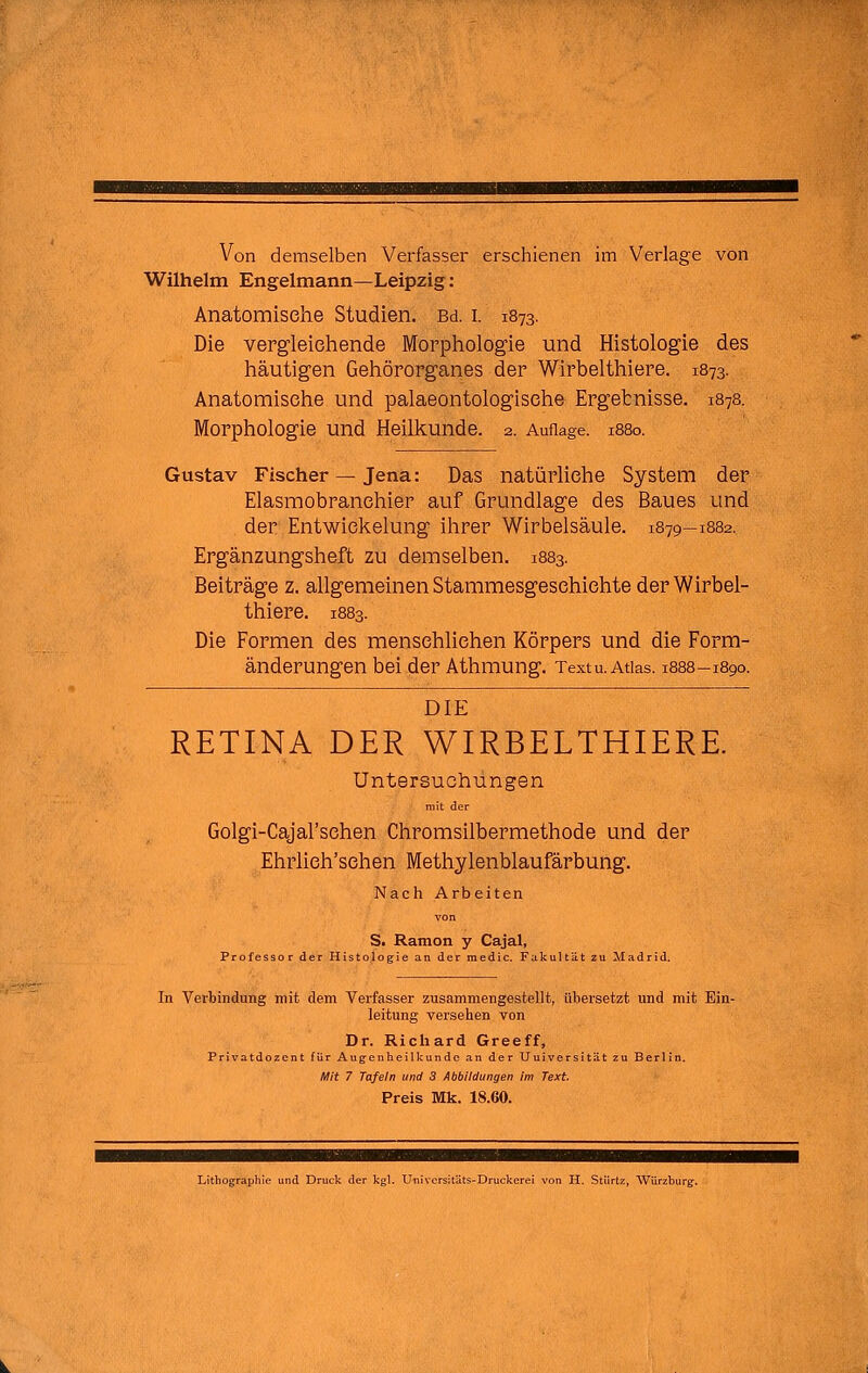 Wilhelm Engelmann—Leipzig : Anatomische Studien. Bd. i. 1873. Die vergleieliende Morphologie und Histologie des häutigen Gehörorganes der Wirbelthiere. 1873. Anatomische und palaeontologisehe Ergetnisse. 1878. Morphologie und Heilkunde. 2. Auflage. 1880. Gustav Fischer — Jena: Das natürliche System der Elasmobranehier auf Grundlage des Baues und der Entwiekelung ihrer Wirbelsäule. 1879—1882. Ergänzungsheft zu demselben. 1883. Beiträge z. allgemeinen Stammesgeschichte der Wirbel- thiere. 1883. Die Formen des menschlichen Körpers und die Form- änderungen bei der Athmung. Textu. Atlas. 1888-1890. DIE RETINA DER WIRBELTHIERE. Untersuchungen m!t der Golgi-Cajal'schen Chromsilbermethode und der Ehrlich'schen Methylenblaufärbung. Nach Arbeiten S. Ramon y Cajal, Professor der Histologie an der medic. Fakultät zu Madrid. In Verbindung mit dem Verfasser zusammengestellt, übersetzt und mit Ein- leitung versehen von Dr. Richard Greeff, Privatdozent für Augenheilkunde an der Uuiversitüt zu Berlin. Mit 7 Tafeln und 3 Abbildungen im Text Preis Mk. 18.60. Lithographie und Druck der kgl. Universitäts-Druckerei von H. Stiirtz, Würzburg.