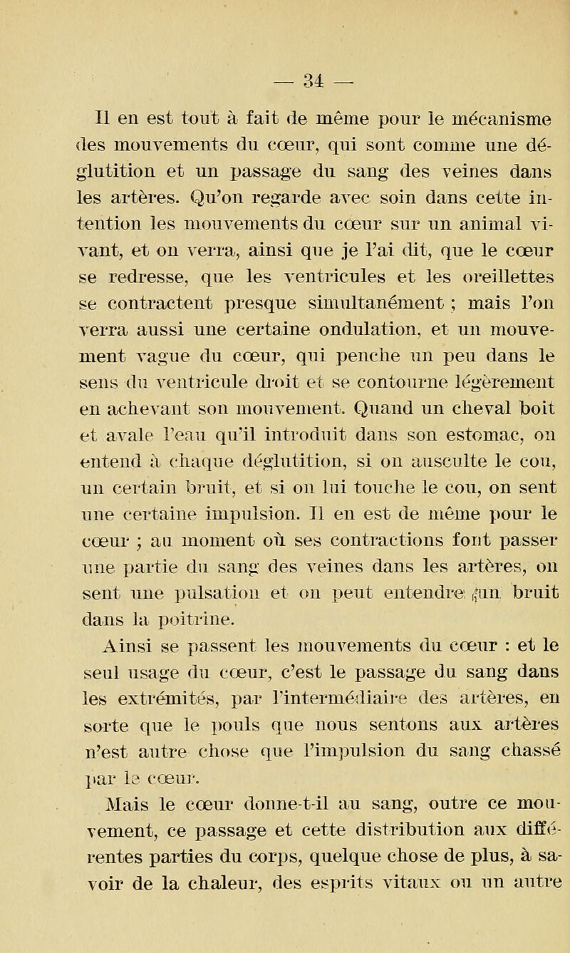 Il en est tout à fait de même pour le mécanisme (les mouvements du cœur, qui sont comme une dé- glutition et un passage du sang des veines dans les artères. Qu'on regarde avec soin dans cette in- tention les mouvements du cœur sur un animal vi- vant, et on verra, ainsi que je l'ai dit, que le cœur se redresse, que les ventricules et les oreillettes se contractent presque simultanément ; mais l'on verra aussi une certaine ondulation, et un mouve- ment vague du cœur, qui penche un peu dans le sens du ventricule droit et se contourne légèrement en achevant son mouvement. Quand un cheval boit et avale l'eau qu'il introduit dans son estomac, on entend à chaque déglutition, si on ausculte le cou, un certain bi-uit, et si on lui touche le cou, on sent une certaine impulsion. Il en est de même pour le cœur ; au moment où ses contractions font i)asser une partie du sang des veines dans les artères, on sent nne pulsation et on peut entendre, ((iin bruit dans la jjoitrine. Ainsi se passent les mouvements du cœur : et le seul usage du cœur, c'est le passage du sang dans les extrémités, par Tintermédiaii'e des artères, en sorte que le pouls que nous sentons aux artères n'est autre chose que l'impulsion du sang chassé par le cœur. Mais le cœur donne-t-il au sang, outre ce mou- vement, ce passage et cette distribution aux diffé- rentes parties du corps, quelque chose de plus, à sa- voir de la chaleur, des esprits vitaux ou un autre