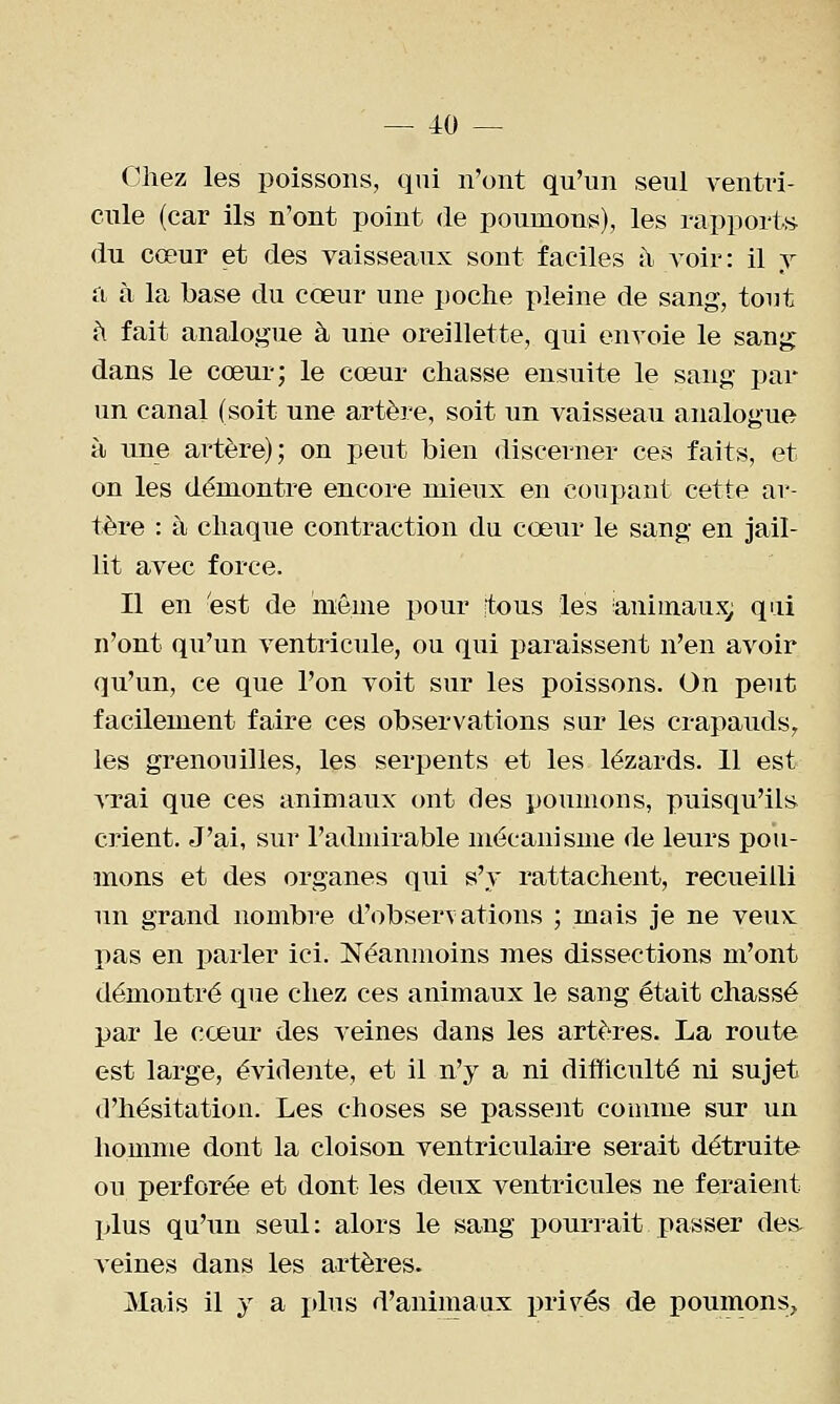 Chez les poissons, qui n'ont qu'un seul ventri- cule (car ils n'ont point de poumons), les rapporti^ du cœur et des vaisseaux sont faciles h voir : il y a à la base du cœur une poche pleine de sang, tout à fait analogue à une oreillette, qui envoie le sang dans le cœur; le cœur chasse ensuite le sang par un canal (soit une artère, soit un vaisseau analogue à une artère); on peut bien discerner ces faits, et on les démontre encore mieux en coupant cette ar- tère : à chaque contraction du cœur le sang en jail- lit avec force. Il en 'est de même pour tous les animaux; qui n'ont qu'un ventricule, ou qui paraissent n'en avoir qu'un, ce que l'on voit sur les poissons. On peut facilement faire ces observations sur les crapauds, les grenouilles, les serpents et les lézards. 11 est vrai que ces animaux (mt des poumons, puisqu'ils crient. J'ai, sur l'adudrable mécanisme de leurs pou- mons et des organes qui s'y rattachent, recueilli un grand nombre d'observations ; mais je ne veux pas en parler ici. Néanmoins mes dissections m'ont démontré que chez ces animaux le sang était chassé par le cœur des veines dans les artères. La route est large, évidente, et il n'y a ni difficulté ni sujet d'hésitation. Les choses se passent comme sur un homme dont la cloison ventriculaire serait détruite ou perforée et dont les deux ventricules ne feraient plus qu'un seul: alors le sang pourrait passer des. veines dans les artères. Mais il y a plus d'animaux privés de poumons.