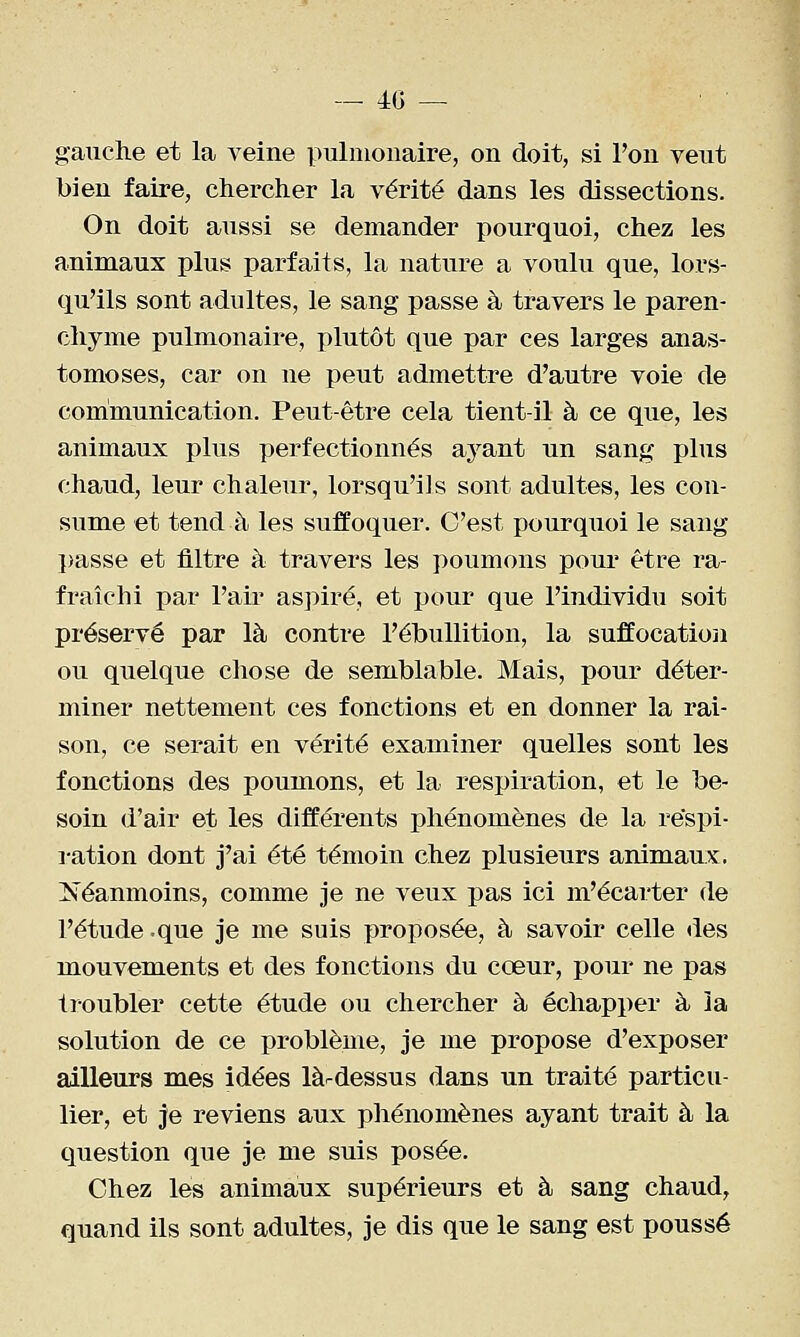 — 40 — gauche et la veine pulmonaire, on doit, si l'on veut bien faire, chercher la vérité dans les dissections. On doit aussi se demander pourquoi, chez les animaux plus parfaits, la nature a voulu que, lors- qu'ils sont adultes, le sang passe à travers le paren- chyme pulmonaire, plutôt que par ces larges anas- tomoses, car on ne peut admettre d'autre voie de communication. Peut-être cela tient-il à ce que, les animaux plus perfectionnés ayant un sang plus chaud, leur chaleur, lorsqu'ils sont adultes, les con- sume et tend à les suffoquer. C'est pourquoi le sang })asse et filtre à travers les poumons pour être ra- fraîchi par l'air aspiré, et pour que l'individu soit préservé par là contre l'éhuUition, la suffocation ou quelque chose de semblable. Mais, pour déter- miner nettement ces fonctions et en donner la rai- son, ce serait en vérité examiner quelles sont les fonctions des poumons, et la respiration, et le be- soin d'air et les différents phénomènes de la re'spi- i-ation dont j'ai été témoin chez plusieurs animaux, Néanmoins, comme je ne veux pas ici m'écarter de l'étude .que je me suis proposée, à savoir celle des mouvements et des fonctions du cœur, pour ne pas troubler cette étude ou chercher à échapper à la solution de ce problème, je me propose d'exposer ailleurs mes idées làrdessus dans un traité particu- lier, et je reviens aux phénomènes ayant trait à la question que je me suis posée. Chez les animaux supérieurs et à sang chaud, quand ils sont adultes, je dis que le sang est poussé