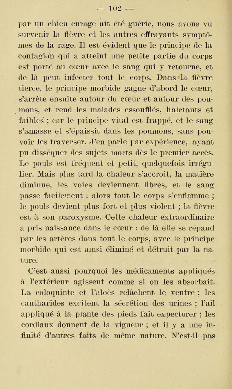 par un chien enragé ait été guérie, nous avons vu survenir la fièvre et les autres effrayants symi)tô- nies de la rage. 11 est évident que le principe de la contagion qui a atteint une i^etite partie du corps est porté au cœur avec le sang qui y retourne, et de là peut infecter tout le corps. Dans la fièvre tierce, le principe morbide gagne d'abord le cœur, s'arrête ensuite autour du cœur et autour des pou- mons, et rend les malades essoufflés, haletants et faibles ; car le principe vital est frappé, et le sang s'amasse et s'épaissit dans les poumons, sans pou- voir les traverser. J'en parle par expérience, ayant pu disséquer des sujets morts dès le premier accès. Le pouls est fréquent et ijetit, quelquefois irrégu- lier. Mais plus tard la chaleur s'accroît, la matière diminue, les voies deviennent libres, et le sang passe facilement : alors tout le corps s'enflamme ; le pouls devient plus fort et plus violent ; la fièvre est à son paroxysme. Cette chaleur extraordinaire a pris naissance dans le cœur : de là elle se répand par les artèi^es dans tout le corps, avec le piincipe morbide qui est ainsi éliminé et détruit par la na- ture. C'est aussi pourquoi les médicaments appliqués à l'extérieur agissent comme si ou les absorbait. La coloquinte et l'aloès relâchent le ventre ; les cantharides excitent la sécrétion des urines ; l'ail appliqué à la plante des pieds fait expectorer ; les cordiaux donnent de la vigueur' ; et il y a une in- finité d'autres faits de même nature. N'est-il pas