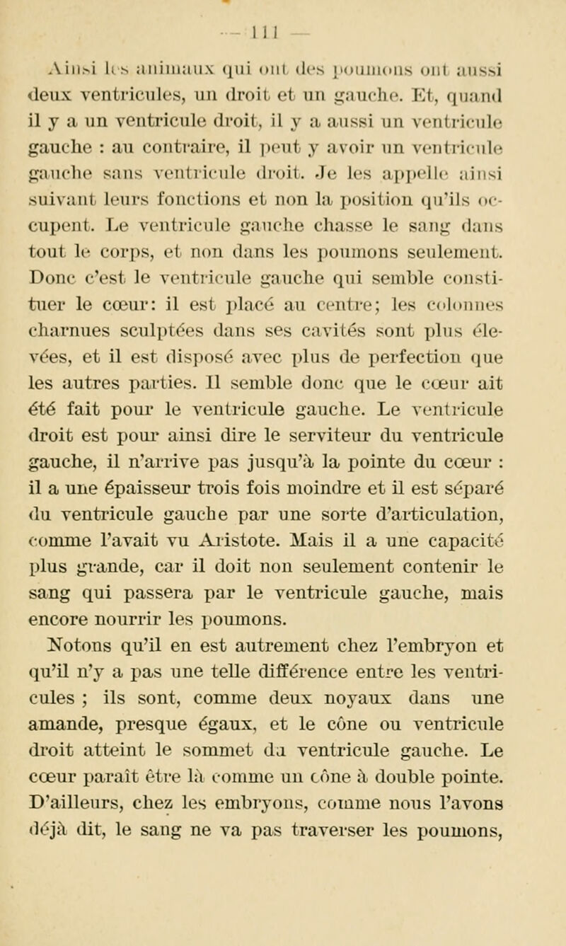 Aiii.si 11,s aiiiiuaux <nii (»iii des |i<)tiiiKiiis uni aussi deux ventricules, un droit et un gauche. Et, quand il y a un ventricule droit, il y a aussi un ventricule gauche : au contraire, il ])eut y avoir un ventricule gauche sans ventricule droit. Je les appelle ainsi suivant leurs fonctions et non la position qu'ils oc- cupent. Le ventricule gauche chasse le sang dans tout le corps, et non dans les ])ounions seulement. Donc c'est le ventricule gauche qui semble consti- tuer le cœur: il est placé au centre; les colonnes charnues sculptées dans ses cavités sont plus éle- vées, et il est disposé avec i)lus de perfection que les autres parties. Il semble donc que le cœur ait été fait pour le ventricule gauche. Le ventricule droit est pour* ainsi dire le serviteur du ventricule gauche, il n'arrive pas jusqu'à la pointe du cœur : il a une épaisseur trois fois moindre et il est séparé du ventricule gauche par une sorte d'articulation, comme l'avait vu Aiistote. Mais il a une capacité plus grande, car il doit non seulement contenir le sang qui passera par le ventricule gauche, mais encore nourrir les poumons. Notons qu'il en est autrement chez l'embryon et qu'il n'y a pas une telle différence entre les ventri- cules ; ils sont, comme deux noyaux dans une amande, presque égaux, et le cône ou ventricule droit atteint le sommet du ventricule gauche. Le cœur paraît être 1:\ comme un cône à double pointe. D'ailleurs, chez les embryons, comme nous l'avons déjà dit, le sang ne va pas traverser les poumons,