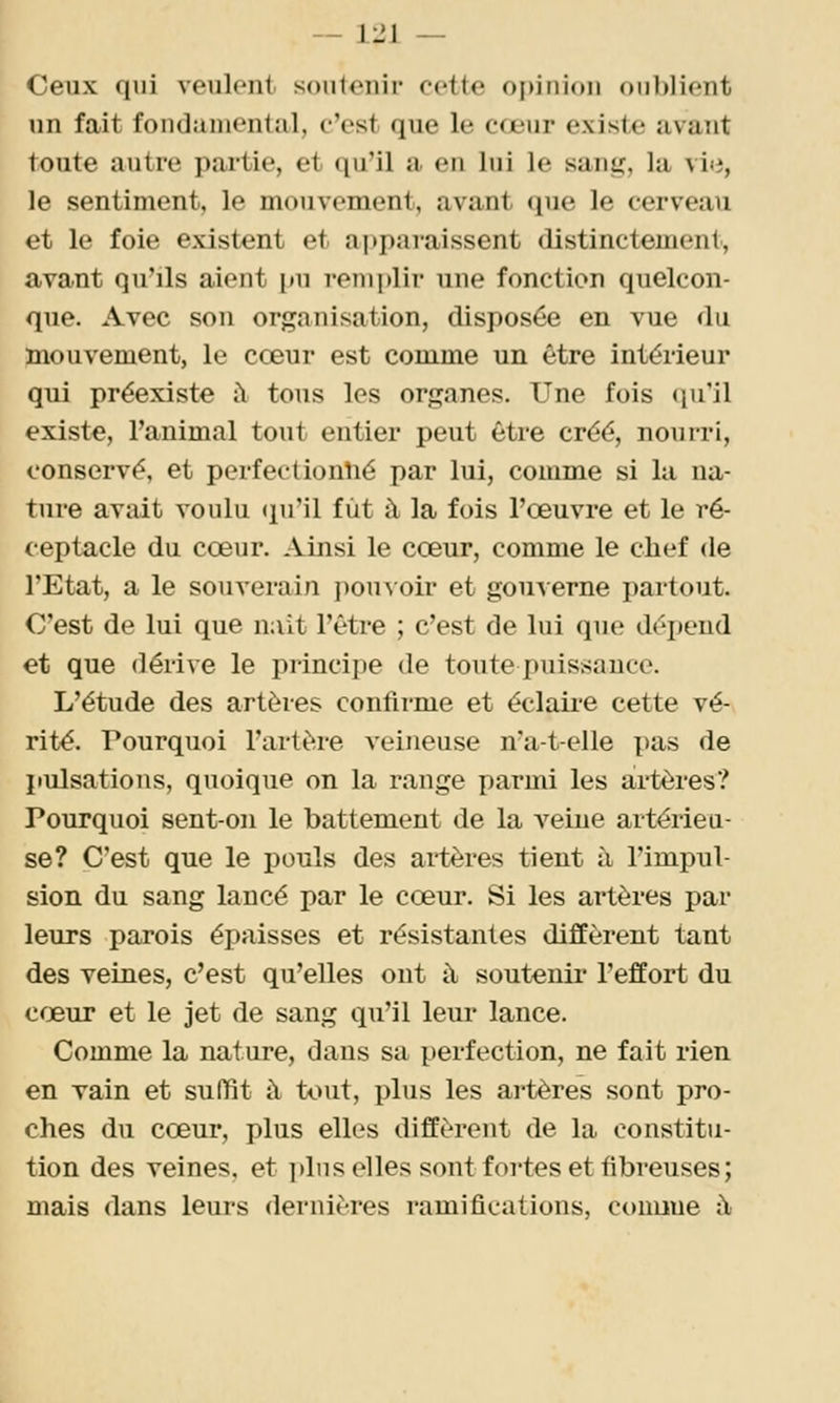 Ceux qui veulent soutenir cette opinion oublient lin fait fondamental, c'est que le cœur existe avant toute autre partie, et qu'il a en lui le sang, la vi(i, le sentiment, le mouvement, avant que le cerveau et le foie existent et apparaissent distinctement, avant qu'ils aient pu renii)lir une fonction quelcon- que. Avec son organisation, disposée en vue du mouvement, le cœur est comme un être intérieur qui préexiste îl tous les organes. Une fois (lu'il existe, l'animal tout entier peut être créé, nourri, conservé, et perfectionné par lui, comme si la na- ture avait voulu (ju'il fut à la fois l'œuvre et le ré- ceptacle du cœur. Ainsi le cœur, comme le chef de l'Etat, a le souverain pou\oir et gouverne partout. C'est de lui que naît l'être ; c'est de lui que dépend et que dérive le principe de toute puissance. L'étude des artères confirme et éclaire cette vé- rité. Pourquoi l'artère veineuse n'a-t-elle pas de pulsations, quoique on la range parmi les artères? Pourquoi sent-on le battement de la veine artérieu- se? C'est que le pouls des artères tient à l'impul- sion du sang lancé par le cœur. Si les artères par leurs parois épaisses et résistantes diffèrent tant des veines, c'est qu'elles ont à souteuii* l'effort du cœur et le jet de sang qu'il leur lance. Comme la nature, dans sa perfection, ne fait rien en vain et suffit à tout, plus les artères sont pro- ches du cœur, plus elles diffèrent de la constitu- tion des veines, et ])lus elles sont fortes et fibreuses; mais dans leurs dernières ramifications, comme à