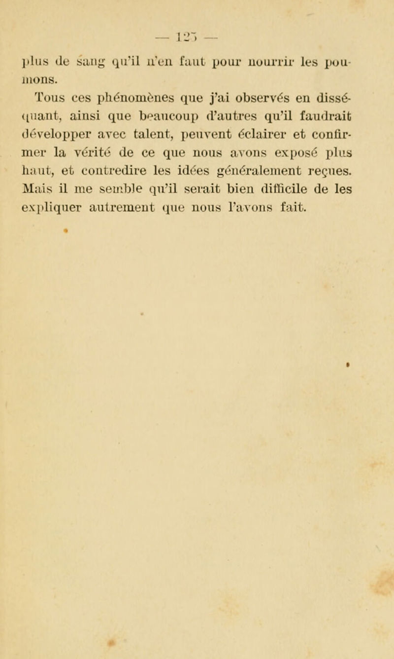 — 12-) — l'iiis (le siing qu'il u'cii faut pour nourrir les ]iou- mons. Tous ces phénomènes que j'ai observés en dissé- (luant, ainsi que beaucoup d'autres qu'il faudrait développer avec talent, peuvent éclairer et confir- mer la vérité de ce que nous avons exposé plus haut, et contredire les idées généralement reçues. Mais il me semble qu'il serait bien ditficile de les expliquer autrement (pie nous l'avons fait.