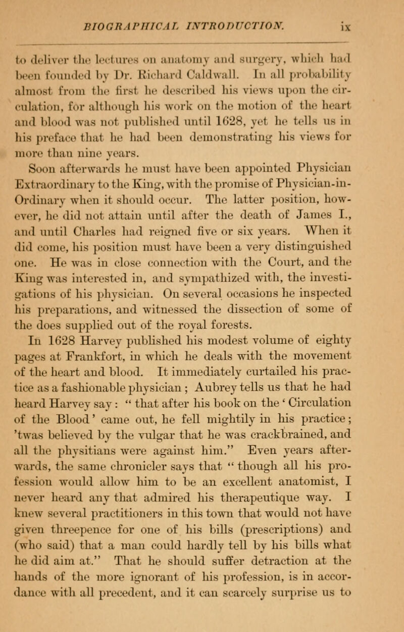 to deliver tlie lectures on anatomy and rargery, which bad I n Pounded by I>r. Richard CaldwalL In all probability ahnoal Erom the firai be described bis views upon the cir- culation, for although his work on the motion of the heart and blood was nol published until ltJ'JS. yet In- tells us in his preface thai ho ha<l lieen demonstrating his views for more than nine years. Soon afterwards he musl have heeii aj(pointed Physician Extraordinary to the King, with the promise of I'hysician-in- ( hrdinary when it should occur. The latter position, how- ever, he did not attain until after the death of James I., and until Charles had reigned five or six years. When it did come, his position must have been a very distinguished one. He was in close connection with the Court, and the Kong was interested in, and sympathized with, the investi- gations of his physician. On several occasions he inspected his preparations, and witnessed the dissection of some of the does supplied out of the royal forests. In 10:28 Harvey published his modest volume of eighty pages at Frankfort, in which he deals with the movement of the heart and blood. It immediately curtailed his prac- tice as a fashionable physician ; Aubrey tells us that he had heard Harvey say :  that after his book on the ' Circulation of the Blood' came out, he fell mightily in his practice; 'twas believed by the vulgar that he was crackbrained, and all the physitians were against him. Even years after- wards, the same chronicler says that  though all his pro- fession would allow him to be an excellent anatomist, I uever heard any that admired his therapeutique way. I knew several practitioners in this town that would not have given threepence for one of his bills (prescriptions) and (who said) that a man could hardly tell by his bills what lie did aim at. That he should suffer detraction at the hands of the more ignorant of his profession, is in accor- dance with all precedent, and it can scarcely surprise us to