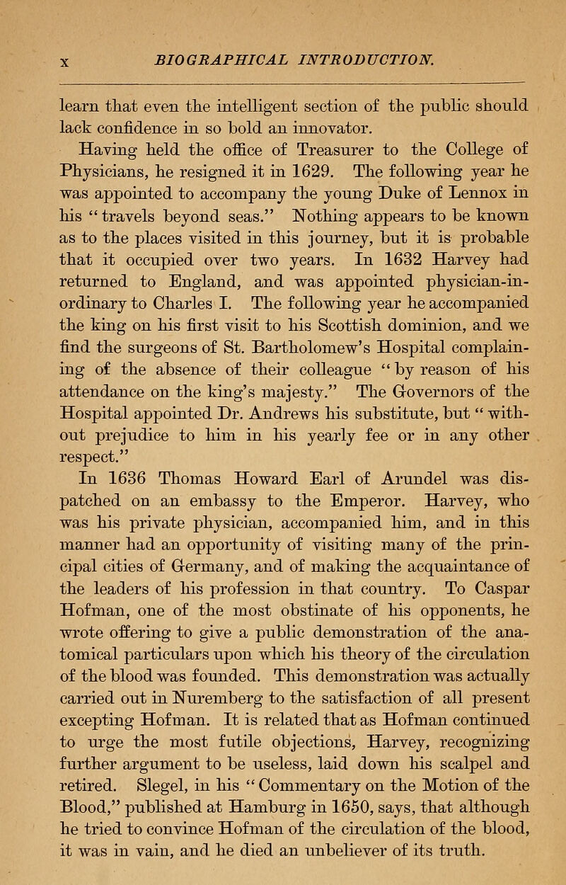 learn that even the intelligent section of the public should lack confidence in so bold an innovator. Having held the office of Treasurer to the College of Physicians, he resigned it in 1629. The following year he was appointed to accompany the young Duke of Lennox in his  travels beyond seas. Nothing appears to be known as to the places visited in this journey, but it is probable that it occupied over two years. In 1632 Harvey had returned to England, and was appointed physician-in- ordinary to Charles I. The following year he accompanied the king on his first visit to his Scottish dominion, and we find the surgeons of St. Bartholomew's Hospital complain- ing of the absence of their colleague by reason of his attendance on the king's majesty. The Governors of the Hospital appointed Dr. Andrews his substitute, but  with- out prejudice to him in his yearly fee or in any other respect. In 1636 Thomas Howard Earl of Arundel was dis- patched on an embassy to the Emperor. Harvey, who was his private physician, accompanied him, and in this manner had an opportunity of visiting many of the prin- cipal cities of Germany, and of making the acquaintance of the leaders of his profession in that country. To Caspar Hofman, one of the most obstinate of his opponents, he wrote offering to give a public demonstration of the ana- tomical particulars upon which his theory of the circulation of the blood was founded. This demonstration was actually carried out in Nuremberg to the satisfaction of all present excepting Hofman. It is related that as Hofman continued to urge the most futile objections, Harvey, recognizing further argument to be useless, laid down his scalpel and retired. Slegel, in his  Commentary on the Motion of the Blood, published at Hamburg in 1650, says, that although he tried to convince Hofman of the circulation of the blood, it was in vain, and he died an unbeliever of its truth.