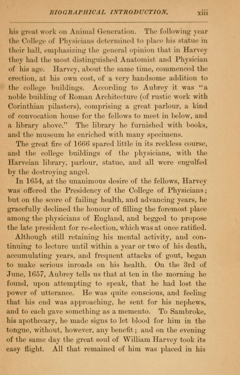 bis great work on Animal Generation. The following year the College of Physicians determined to place liis statue in their ball, emphasizing the general opinion thai in Harvej they had tlif most distinguished Anatomist and Physician of bis age. Harvey, aboul the same time, commenced the erection, al his own cost, of a very handsome addition to flic college buildings. According to Aubrey it was a noble building of Roman Architecture (of rustic work with Corinthian pilasters), comprising a greal parlour, a bind of convocation house for the fellows to meet in below, and a library above. The library he furnished with books, and the museum he enriched with many specimens. The greal fire of 1666 spared little in its reckless course, and the college buildings of the physicians, with the Harveian library, parlour, statue, and all were engulfed by i lie desl roying angel. In loWt, a1 the unanimous desire of the fellows, Harvey was offered the Presidency of the College of Physicians; but on the score of failing health, and advancing years, he gracefully declined the honour of filling the foremost place among the physicians of England, and begged to propose the late president for re-election, which was at once ratified. Although still retaining his mental activity, and con- tinuing to lecture until within a year or two of his death, accumulating years, and frequent attacks of gout, began to make serious inroads on his health. On the 3rd of dune, 1657, Aubrey tells us that at ten in the morning he found, upon attempting to speak, that he had lost the power of utterance. He was quite conscious, and feeling that his end was approaching, he sent for his nephews, and to each ga\e something as a memento. To Sambroke, his apothecary, he made signs to let blood for him in the tongue, without, however, any benefit ; and on the evening of the same da\ the great soul of William Harvey took its easy flight. All that remained of him was placed in his