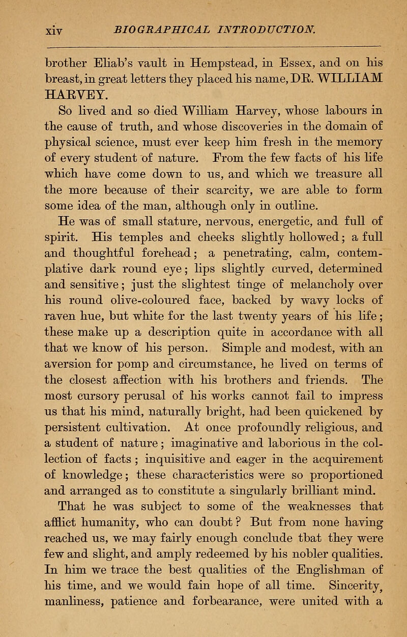 brother Eliab's vault in Hempstead, in Essex, and on his breast, in great letters they placed his name, DR. WILLIAM HARVEY. So lived and so died William Harvey, whose labours in the cause of truth, and whose discoveries in the domain of physical science, must ever keep him fresh in the memory of every student of nature. From the few facts of his life which have come down to us, and which we treasure all the more because of their scarcity, we are able to form some idea of the man, although only in outline. He was of small stature, nervous, energetic, and full of spirit. His temples and cheeks slightly hollowed; a full and thoughtful forehead; a penetrating, calm, contem- plative dark round eye; lips slightly curved, determined and sensitive; just the slightest tinge of melancholy over his round olive-coloured face, backed by wavy locks of raven hue, but white for the last twenty years of his life; these make up a description quite in accordance with all that we know of his person. Simple and modest, with an aversion for pomp and circumstance, he lived on terms of the closest affection with his brothers and friends. The most cursory perusal of his works cannot fail to impress us that his mind, naturally bright, had been quickened by persistent cultivation. At once profoundly religious, and a student of nature ; imaginative and laborious in the col- lection of facts ; inquisitive and eager in the acquirement of knowledge; these characteristics were so proportioned and arranged as to constitute a singularly brilliant mind. That he was subject to some of the weaknesses that afflict humanity, who can doubt ? But from none having reached us, we may fairly enough conclude tbat they were few and slight, and amply redeemed by his nobler qualities. In him we trace the best qualities of the Englishman of his time, and we would fain hope of all time. Sincerity, manliness, patience and forbearance, were united with a