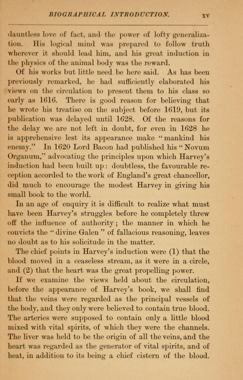 dauntless love of fact, and the power of lofty generaliza- tion. His logical mind was prepared <<» Eollov. truth wherever it should lead him, ami his great induction in the physics of the animal body was the reward. Of his works but little need be hero said. As has I n previously remarked, he had sufficiently elaborated bis news on the circulation to present them to his class so early as 1616. There is good reason for believing that he wrote his treatise on the subject before 1619, but its publication was delayed until 1628. Of the reasons for the delay we are not left in doubt, for even in 162H be is apprehensive lest its appearance make mankind his enemy. In 1620 Lord Bacon had published his Novum Organum, advocating the principles upon which Harvey's induction had been buill up: doubtless, the favourable re- ceplion accorded to the work of England's great chancellor, did much to encourage the modest Harvey in giving his small book to the world. In an age of enqurry it is difficult to realize what must have been Harvey's struggles before he completely threw off the influence of authority; the manner in which he convicts the  divine Galen  of fallacious reasoning, leaves no doubt as to his solicitude in the matter. The chief points in Harvey's induction were (1) that the blood moved in a ceaseless stream, as it were in a circle, and (2) that the heart was the great propelling power. If we examine the views held about the circulation, before the appearance of Harvey's book, we shall find that the veins were regarded as the principal vessels of the body, and they only were believed to contain true blood. The arteries were supposed to contain only a little blood mixed with vital spirits, of which they were the channels. The liver was held to be the origin of all the veins, and the hearl was regarded as the generator of vital spirits, and of beat, in addition to its being B chief cistern of the blood.