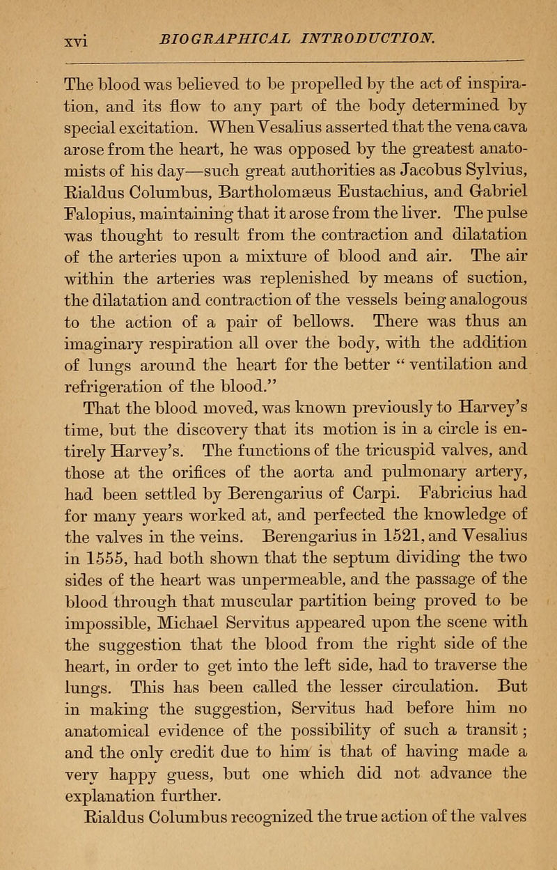 The blood was believed to be propelled by the act of inspira- tion, and its flow to any part of the body determined by special excitation. When Vesalins asserted that the vena cava arose from the heart, he was opposed by the greatest anato- mists of his day—such great authorities as Jacobns Sylvius, Rialdus Columbus, Bartholoinseus Eustachius, and Grabriel Falopius, maintaining that it arose from the liver. The pulse was thought to result from the contraction and dilatation of the arteries upon a mixture of blood and air. The air within the arteries was replenished by means of suction, the dilatation and contraction of the vessels being analogous to the action of a pair of bellows. There was thus an imaginary respiration all over the body, with the addition of lungs around the heart for the better  ventilation and refrigeration of the blood. That the blood moved, was known previously to Harvey's time, but the discovery that its motion is in a circle is en- tirely Harvey's. The functions of the tricuspid valves, and those at the orifices of the aorta and pulmonary artery, had been settled by Berengarius of Carpi. Fabricius had for many years worked at, and perfected the knowledge of the valves in the veins. Berengarius in 1521, and Vesalius in 1555, had both shown that the septum dividing the two sides of the heart was unpermeable, and the passage of the blood through that muscular partition being proved to be impossible, Michael Servitus appeared upon the scene with the suggestion that the blood from the right side of the heart, in order to get into the left side, had to traverse the lungs. This has been called the lesser circulation. But in making the suggestion, Servitus had before him no anatomical evidence of the possibility of such a transit; and the only credit due to him is that of having made a very happy guess, but one which did not advance the explanation further. Rialdus Columbus recognized the true action of the valves