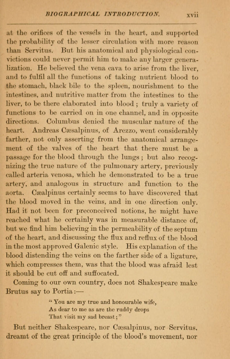 at the orifices of the vessels in the heart, and supported the probability of the lesser circulation with more r< than Hervitus. Hut liis anatoniical and physiological con- vict iims could never permil him bo make any larger genera- lization. He believed the vena cava to arise from the liver, and to fulfil all the functions of taking nutrient blood to the stomach, black Idle to the spleen, nourishment to the intestines, and nutritive matter from the intestines to the liver, t be there elaborated int<> blood; truly a variety of functions to be carried on in one channel, and in opposite directions. Columbus denied the muscular nature of the heart. Andreas Ceesalpinus, of Arezzo, went considerably farther, nt»t. only asserting from the anatomical arrange- ment of the valves of the heart that there must be a passage for I lie blood through the lungs; but also recog- nizing the true nature of the pulmonary artery, previously called arteria venosa, which he demonstrated to be a tine artery, and analogous iu structure and function to the aorta. CsBalpinus certainly seems to have discovered that the blood moved in the veins, and in one direction only. Had it not been for preconceived notions, he might have reached what he certainly was in measurable distance of, but we find him believing in the permeability of the septum of the heart, and discussing the flux and reflux of the blood in the most approved Galenic style. His explanation of the blood distending the veins on the farther side of a ligature, which compresses them, was that the blood was afraid lest it should be cut off and suffocated. Coming to our own country, does not Shakespeare make Brutus say to Portia:—  You are my true and honourable wife, As dear to me as are the ruddy drops That visit my sad breast; But neither Shakespeare, nor Cajsalpiuus, nor Servitus. dreamt of the great principle of the blood's movement, uor