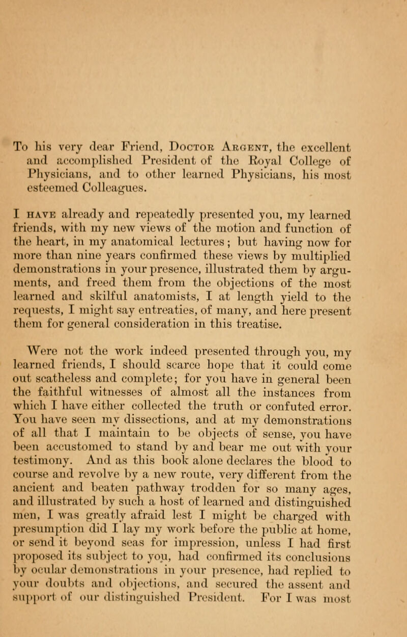 To his very dear Friend, Doctor Argent, the excellent and accomplished Preaidenl <>!' the Royal College of Physicians, and to other learned Physicians, his most esteei 1 Colleagues. I have already and repeatedly presented you, my learned friends, with my new views of the motion and function of the heart, in my anatomical lectures; but having now for more than nine years confirmed these views by multiplied demonstrations in your presence, illustrated them by argu- ments, and freed them from the objections of the most Learned and skilful anatomists, I at length yield to the requests, I might say entreaties, of many, and here present them for general consideration in this treatise. Were not the work indeed presented through you, my learned friends, I should scarce hope that it could come out scatheless and complete; for you have in general been the faithful witnesses of almost all the instances from which I have either collected the truth or confuted error. You have seen my dissections, and at my demonstrations of all that I maintain to be objects of sense, you have been accustomed to stand by and bear me out with your testimony. And as this book alone declares the blood to course and revolve by a new route, very different from the ancient and beaten pathway trodden for so many ages, and illustrated by such a host of learned and distinguished men, I was greatly afraid lest I might be charged with presumption did I lay my work before the public at home, or send it beyond seas for impression, unless I had first proposed its subject to you, had confirmed its conclusions by ocular demonstrations in your presence, had replied to your doubts and objections, and secured the assenl and support of our distinguished President. For I was most