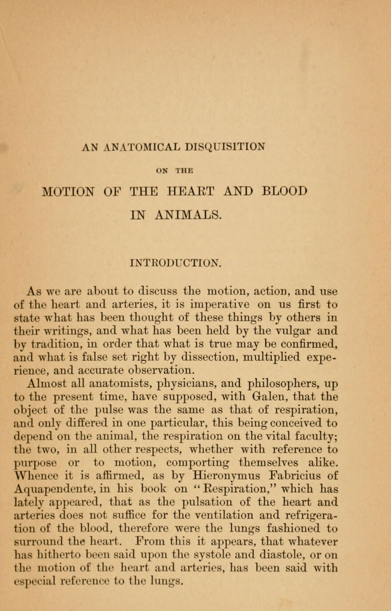 AN ANATOMICAL DISQUISITION OH THE MOTION OF THE HEART AND BLOOD IN ANIMALS. INTRODUCTION. As we are about to discuss the motion, action, and use of the heart and arteries, it is imperative on us first to state what has been thought of these things by others in their writings, and what has been held by the vulgar and by tradition, in order that what is true may be confirmed, and what is false set right by dissection, multiplied expe- rience, and accurate observation. Almost all anatomists, physicians, and philosophers, up to the present time, have supposed, with Galen, that the object of the pulse was the same as that of respiration, and only differed in one particular, this being conceived to depend on the animal, the respiration on the vital faculty; the two, in all other respects, whether with reference to purpose or to motion, comporting themselves abke. WTience it is affirmed, as by Hieronymus Fabricius of Aquapendente, in his book on  Respiration, which has lately appeared, that as the pulsation of the heart and arteries does not suffice for the ventilation and refrigera- tion of the blood, therefore were the lungs fashioned to surround the heart. From this it appears, that whatever lias hitherto been sai«l upon the systole and diastole, or on the motion of the heart and arteries, has been said with especial reference to the lungs.