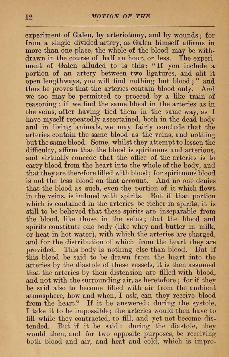 experiment of Galen, by arteriotomy, and by wounds; for from a single divided artery, as G-alen himself affirms in more than one place, the whole of the blood may be with- drawn in the course of half an hour, or less. The experi- ment of Galen alluded to is this: If you include a portion of an artery between two ligatures, and slit it open lengthways, you will find nothing but blood ;  and thus he proves that the arteries contain blood only. And we too may be permitted to proceed by a like train of reasoning : if we find the same blood in the arteries as in the veins, after having tied them in the same way, as I have myself repeatedly ascertained, both in the dead body and in living animals, we may fairly conclude that the arteries contain the same blood as the veins, and nothing but the same blood. Some, whilst they attempt to lessen the difficulty, affirm that the blood is spirituous and arterious, and virtually concede that the office of the arteries is to carry blood from the heart into the whole of the body, and that they are therefore filled with blood; for spirituous blood is not the less blood on that account. And no one denies that the blood as such, even the portion of it which flows in the veins, is imbued with spirits. But if that portion which is contained in the arteries be richer in spirits, it is still to be believed that these spirits are inseparable from the blood, like those in the veins ; that the blood and spirits constitute one body (like whey and butter in milk, or heat in hot water), with which the arteries are charged, and for the distribution of which from the heart they are provided. This body is nothing else than blood. But if this blood be said to be drawn from the heart into the arteries by the diastole of these vessels, it is then assumed that the arteries by their distension are filled with blood, and not with the surrounding air, as heretofore ; for if they be said also to become filled with air from the ambient atmosphere, how and when, I ask, can they receive blood from the heart? If it be answered: during the systole, I take it to be impossible; the arteries would then have to fill while they contracted, to fill, and yet not become dis- tended. But if it be said: during the diastole, they would then, and for two opposite purposes, be receiving both blood and air, and heat and cold, which is impro-