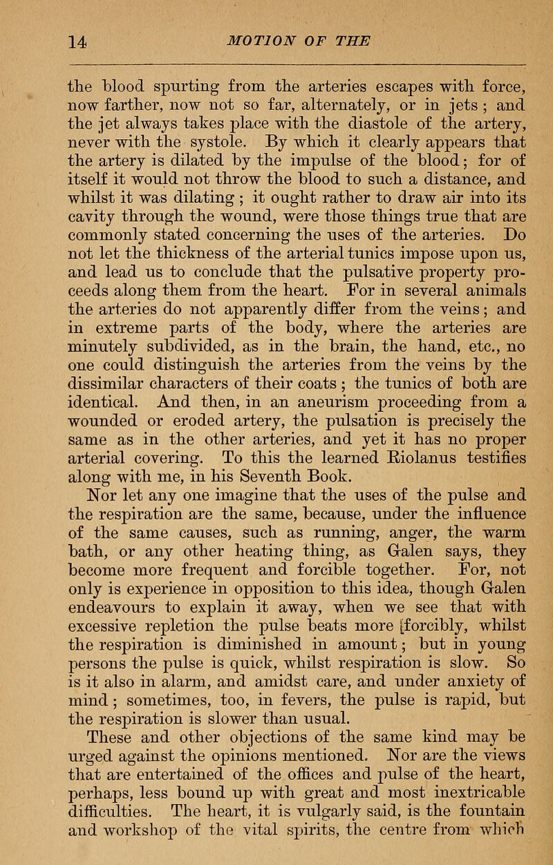 the blood spurting from the arteries escapes with force, now farther, now not so far, alternately, or in jets ; and the jet always takes place with the diastole of the artery, never with the systole. By which it clearly appears that the artery is dilated by the impulse of the blood; for of itself it would not throw the blood to such a distance, and whilst it was dilating ; it ought rather to draw air into its cavity through the wound, were those things true that are commonly stated concerning the uses of the arteries. Do not let the thickness of the arterial tunics impose upon us, and lead us to conclude that the pulsative property pro- ceeds along them from the heart. For in several animals the arteries do not apparently differ from the veins; and in extreme parts of the body, where the arteries are minutely subdivided, as in the brain, the hand, etc., no one could distinguish the arteries from the veins by the dissimilar characters of their coats ; the tunics of both are identical. And then, in an aneurism proceeding from a wounded or eroded artery, the pulsation is precisely the same as in the other arteries, and yet it has no proper arterial covering. To this the learned Eiolanus testifies along with me, in his Seventh Book. Nor let any one imagine that the uses of the pulse and the respiration are the same, because, under the influence of the same causes, such as running, anger, the warm bath, or any other heating thing, as Gralen says, they become more frequent and forcible together. For, not only is experience in opposition to this idea, though Gralen endeavours to explain it away, when we see that with excessive repletion the pulse beats more [forcibly, whilst the respiration is diminished in amount; but in young persons the pulse is quick, whilst respiration is slow. So is it also in alarm, and amidst care, and under anxiety of mind ; sometimes, too, in fevers, the pulse is rapid, but the respiration is slower than usual. These and other objections of the same kind may be urged against the opinions mentioned. Nor are the views that are entertained of the offices and pulse of the heart, perhaps, less bound up with great and most inextricable difficulties. The heart, it is vulgarly said, is the fountain and workshop of the vital spirits, the centre from which