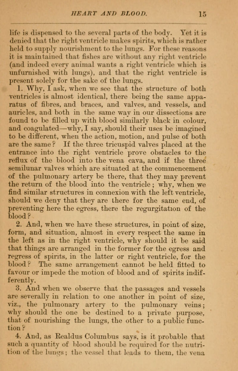 life is dispensed to the several parte of the bodj. Y.t it is denied thai the right ventricle makes spirits, which is rather held to supply nourishment to the lungs. For these reasons it is maintained thai fishes are withoul any righl ventricle (and indeed every animal wants a righl ventricle which is unfurnished with lungs), and thai tin- righi venirirlr is presenl solely for the sake of the lungs. 1. Why, I ask, when we see that the structure of both ventricles is almost identical, there being the saint- appa- ratus of fibres, and braces, and valves, and vessels, and auricles, and both in the same way in our dissections are found to be filled up with blood similarly black in colour, aud coagulated—why, I say, should their uses be imagined to be different, when the action, motion, and pulse of both are the same? If the three tricuspid valves placed at the entrance into the right ventricle prove obstacles to the reflux of the blood into the vena cava, and if the three semilunar valves which are situated at the commencement of the pulmonary artery be there, that they may prevent the return of the blood into the ventricle; why, when we find similar structures in connexion with the left ventricle, should we deny that they are there for the same end, of preventing here the egress, there the regurgitation of the blood? 2. And, when we have these structures, in point of size, form, and situation, almost in every respect the same in the left as in the right ventricle, why should it be said that things are arranged in the former for the egress and regress of spirits, in the latter or right ventricle, for the blood? The same arrangement cannot beheld fitted to favour or impede the motion of blood and of spirits indif- ferently. 3. And when we observe that the passages and vessels are severally in relation to one another in point of size, viz., the pulmonary artery to the pulmonary veins; why should the one be destined to a private purpose, that of nourishing the lungs, the other to a public func- tion ': 4. And, as Bealdus Columbus says, is it probable that such a quantity of blood should be required for the nutri- tion of til.- line's; the vessel that leads to them, the vena