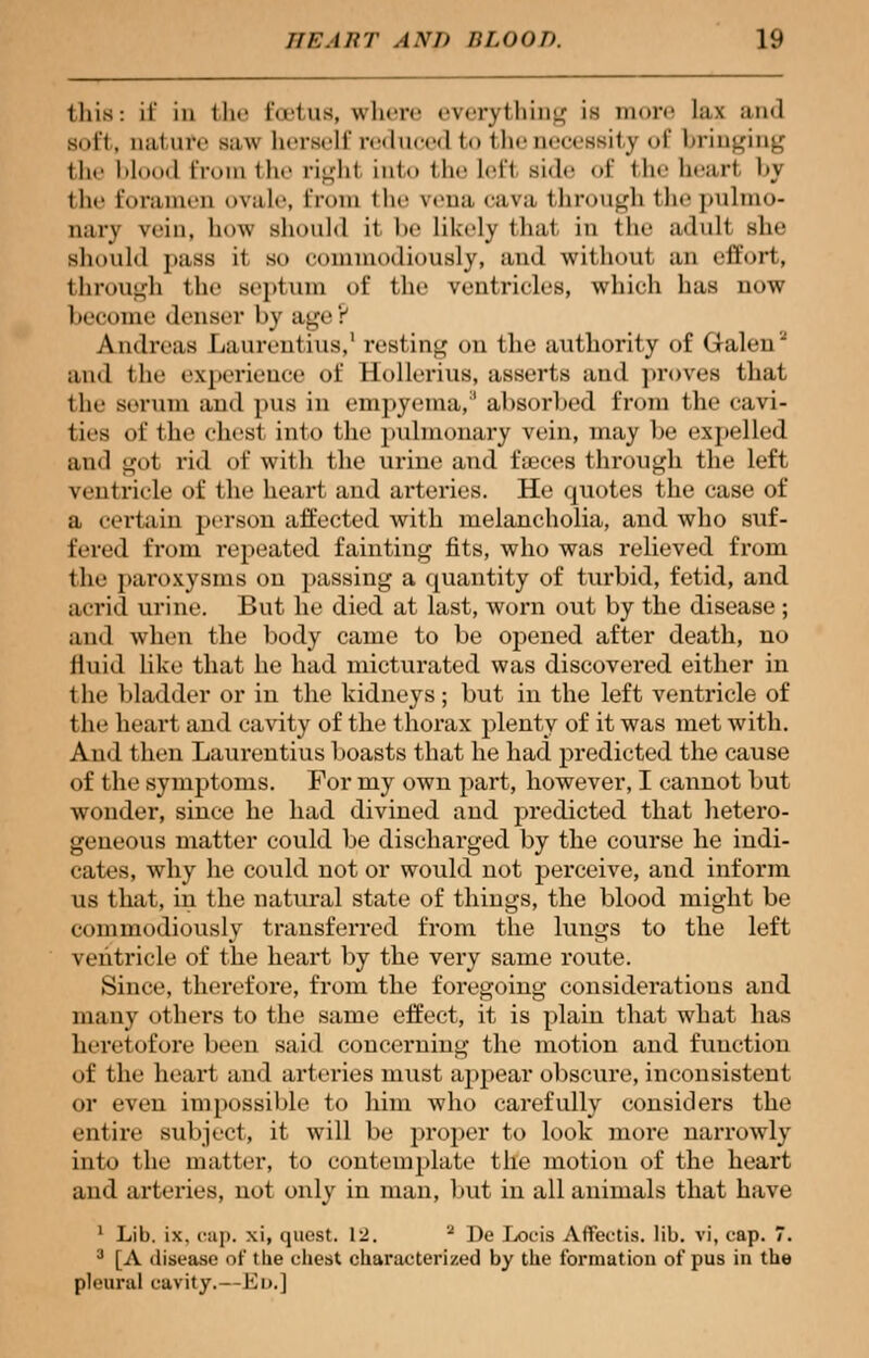 this: if in Hit- I'ti'ius, where everything is more las and soft, nal are saw herself reduced to the necessity of bringing Hie blood from the righl into the left Bide of the heart by the foramen ovale, from the vena cava through the pulmo- nary win, how should il he likely thai in the adult she should pass il so eommodiously, and without an effort, through the septum of the ventricles, which has now become denser by age P Andreas Limentius,1 resting on the authority of Galen2 and the experience tit' Uollerius, asserts and proves that the serum and pus in empyema,3 absorbed from the cavi- ties of the chest into the pulmonary vein, may be expelled and got rid of with the urine and faeces through the left ventricle of the heart and arteries. He quotes the case of a certain person affected with melancholia, and who suf- fered from repeated fainting fits, who was relieved from the paroxysms on passing a quantity of turbid, fetid, and acrid urine. But he died at last, worn out by the disease ; and when the body came to be opened after death, no fluid like that he had micturated was discovered either in the bladder or in the kidneys; but in the left ventricle of the heart and cavity of the thorax plenty of it was met with. And then Laurentius boasts that he had predicted the cause of the symptoms. For my own part, however, I cannot but wonder, since he had divined and predicted that hetero- geneous matter could be discharged by the course he indi- cates, why he could not or would not perceive, and inform us that, in the natural state of things, the blood might be eommodiously transferred from the lungs to the left ventricle of the heart by the very same route. Since, therefore, from the foregoing considerations and many others to the same effect, it is plain that what has heretofore been said concerning the motion and function of the heart and arteries must appear obscure, inconsistent or even impossible to him who carefully considers the entire subject, it will be proper to look more narrowly into the matter, to contemplate the motion of the heart and arteries, not only in man, but in all animals that have 1 Lib. ix. cap. xi, quest. 12. 2 De Locis Aflfeetis. lib. vi, cap. 7. 3 [A disease of the chest characterized by the formation of pus in the pleural cavity.—Ed.]