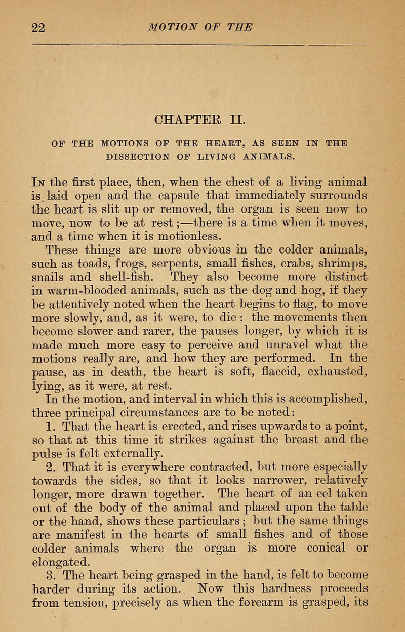 CHAPTER II. Or THE MOTIONS OF THE HEART, AS SEEN IN THE DISSECTION OE LIVING ANIMALS. In the first place, then, when the chest of a living animal is laid open and the capsule that immediately surrounds the heart is slit up or removed, the organ is seen now to move, now to he at rest;—there is a time when it moves, and a time when it is motionless. These things are more obvious in the colder animals, such as toads, frogs, serpents, small fishes, crahs, shrimps, snails and shell-fish. They also hecome more distinct in warm-blooded animals, such as the dog and hog, if they he attentively noted when the heart begins to flag, to move more slowly, and, as it were, to die : the movements then become slower and rarer, the pauses longer, by which it is made much more easy to perceive and unravel what the motions really are, and how they are performed. In the pause, as in death, the heart is soft, flaccid, exhausted, lying, as it were, at rest. In the motion, and interval in which this is accomplished, three principal circumstances are to be noted: 1. That the heart is erected, and rises upwards to a point, so that at this time it strikes against the breast and the pulse is felt externally. 2. That it is everywhere contracted, but more especially towards the sides, so that it looks narrower, relatively longer, more drawn together. The heart of an eel taken out of the body of the animal and placed upon the table or the hand, shows these particulars ; but the same things are manifest in the hearts of small fishes and of those colder animals where the organ is more conical or elongated. 3. The heart being grasped in the hand, is felt to become harder during its action. Now this hardness proceeds from tension, precisely as when the forearm is grasped, its