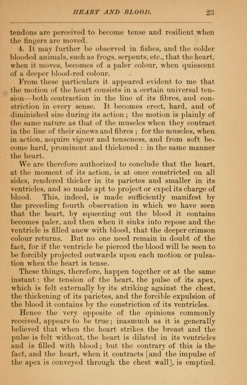 tendons are perceived to become tense ami resilient when the fingers ore moved. 4. It niav further I bserved in fishes, and the colder blooded animals, such as frogs, Berpents, etc., thai the heart, when it moves, becomes of a paler colour, when quiescent <>f m deeper blood-red colour. Prom these particulars it appeared evident to me lliat the motion of the heart consists in a certain universal ten- sion hot li contract ion in the line of its fibres, and con- striction in every sense. It becomes erect, hard, and of diminished size during its action ; the motion is plainly of the same nature as thai of the muscles when they contract in the line of t heir sinews and til ires ; for the muscles, when in action, acquire vigour and tenseness, and from soft be- come hard, prominent and thickened: in the same manner the heart. We are therefore authorized to conclude that the heart, at the moment of its action, is at once constricted on all sides, rendered thicker in its parietes and smaller in its ventricles, and so made apt to project or expel its charge of blood. This, indeed, is made sufficiently manifest by the preceding fourth observation in which we have seen that the heart, by squeezing out the blood it contains becomes paler, and then when it sinks into repose and the ventricle is filled anew with blood, that the deeper crimson colour returns. But no one need remain in doubt of the fact, for if the ventricle be pierced the blood will be seen to be forcibly projected outwards upon each motion or pulsa- tion when the heart is tense. These things, therefore, happen together or at the same instant : the tension of the heart, the pulse of its apex, which is felt externally by its striking against the chest, the thickening of its parietes. and the forcible expulsion of the blood it contains by the constriction of its ventricles. Hence the very opposite of the opinions commonly received, appears to be true; inasmuch as it is generally believed that when the heart strikes the breast and the pulse is Belt without, the heart is dilated in its ventricles and is filled with blood ; but the contrary of this is the fact, and the heart, when il contracts [and the impulse of the apes is conveyed through the chest wall], is emptied.