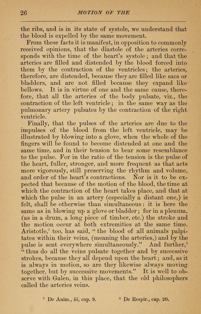 the ribs, and is in its state of systole, we understand that the blood is expelled by the same movement. From these facts it is manifest, in opposition to commonly received opinions, that the diastole of the arteries corre- sponds with the time of the heart's systole ; and that the arteries are filled and distended by the blood forced into them by the contraction of the ventricles; the arteries, therefore, are distended, because they are filled like sacs or bladders, and are not filled because they expand like bellows. It is in virtue of one and the same cause, there- fore, that all the arteries of the body pulsate, viz., the contraction of the left ventricle; in the same way as the pulmonary artery pulsates by the contraction of the right ventricle. Finally, that the pulses of the arteries are due to the impulses of the blood from the left ventricle, may be illustrated by blowing into a glove, when the whole of the fingers will be found to become distended at one and the same time, and in their tension to bear some resemblance to the pulse. For in the ratio of the tension is the pulse of the heart, fuller, stronger, and more frequent as that acts more vigorously, still preserving the rhythm and volume, and order of the heart's contractions. Nor is it to be ex- pected that because of the motion of the blood, the time at which the contraction of the heart takes place, and that at which the pulse in an artery (especially a distant one,) is felt, shall be otherwise than simultaneous : it is here the same as in blowing up a glove or bladder; for in a plenum, (as in a drum, a long piece of timber, etc.) the stroke and the motion occur at both extremities at the same time. Aristotle,1 too, has said,  the blood of all animals palpi- tates within their veins, (meaning the arteries,) and by the pulse is sent everywhere simultaneously. And further,2  thus do all the veins pulsate together and by successive strokes, because they all depend upon the heart; and, as it is always in motion, so are they likewise always moving together, but by successive movements. It is well to ob- serve with Galen, in this place, that the old philosophers called the arteries veins. 1 De Anim., iii, cap. 9. 2 De Eespir., cap. 20.