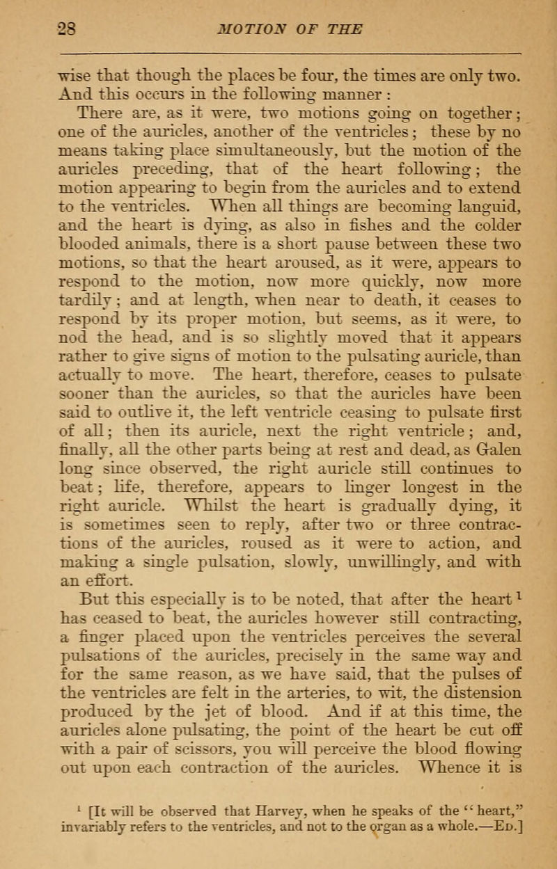 •wise that though the places be four, the times are only two. And this occurs in the following manner : There are. as it were, two motions going on together; one of the auricles, another of the ventricles; these by no means taking place simultaneously, but the motion of the auricles preceding, that of the heart following; the motion appearing to begin from the auricles and to extend to the ventricles. When all things are becoming languid, and the heart is dying, as also in fishes and the colder blooded animals, there is a short pause between these two motions, so that the heart aroused, as it were, appears to respond to the motion, now more quickly, now more tardily; and at length, when near to death, it ceases to respond by its proper motion, but seems, as it were, to nod the head, and is so slightly moved that it appears rather to give signs of motion to the pulsating auricle, than actually to move. The heart, therefore, ceases to pulsate sooner than the auricles, so that the auricles have been said to outlive it, the left ventricle ceasing to pulsate first of all; then its auricle, next the right ventricle; and, finally, all the other parts being at rest and dead, as Galen long since observed, the right auricle still continues to beat; life, therefore, appears to linger longest in the right auricle. Whilst the heart is gradually dying, it is sometimes seen to reply, after two or three contrac- tions of the auricles, roused as it were to action, and making a single pulsation, slowly, unwillingly, and with an effort. But this especially is to be noted, that after the heartx has ceased to beat, the auricles however still contracting, a finger placed upon the ventricles perceives the several pulsations of the auricles, precisely in the same way and for the same reason, as we have said, that the pulses of the ventricles are felt in the arteries, to vrit, the distension produced by the jet of blood. And if at this time, the auricles alone pulsating, the point of the heart be cut off with a pair of scissors, you will perceive the blood flowing out upon each contraction of the auricles. Whence it is 1 [It will be observed that Harvey, when he speaks of the  heart, invariably refers to the ventricles, and not to the organ as a whole.—Ed.]