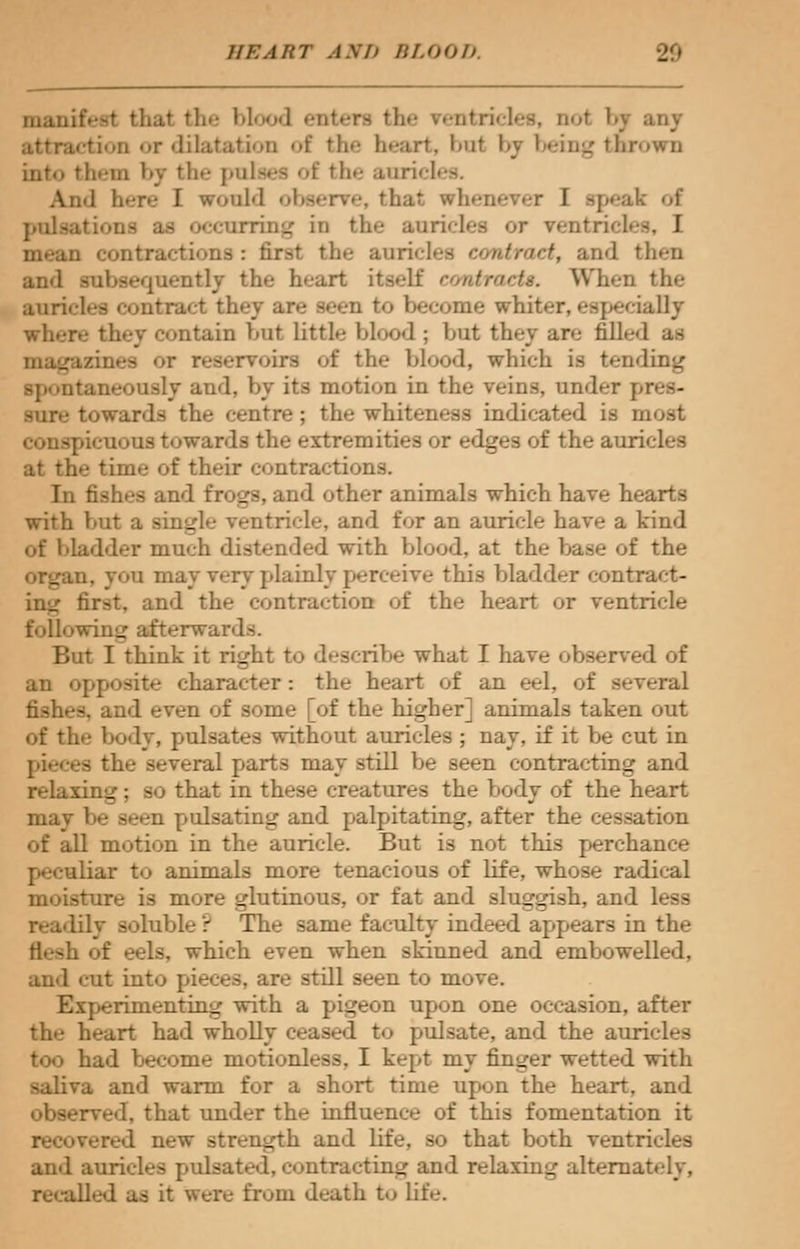 heart ami BLOOD manifest thai the blood enters the rentricles, not by any ction or dilatation of the heart, bol by being thrown into them by the pulses of the auricles. And here I would observe, th;it whenever I speak of occurring in the auricles or ventricles, I be auricles etmtraet, and then and subsequently the heart itself eontractt. When the auricles contract they ar>.- seen to become whi? illy wh*.-r>- they contain but little blood ; but they an.- till*-* 1 as : the blood, which is tending >usly and, by its motion in the veins, under pres- towards the centre; the whiteness indicated is most ■ lieui »us towards the extremities or edges of the auri at the time of their contractions. Tn fishes and frogs, and other animals which have hearts with but a single ventricle, and for an auricle have a kind of bladder much distended with blood, at the base of the i. you may very plainly perceive this bladder contract- ing first, and the contraction of the heart or ventricle following afterwards. But I think it right to describe what I have observed of an opposite character: the heart of an eel, of several is, and even of some [of the higher] animals taken out of the body, pulsates without auricles ; nay, if it be cut in pieces the several parts may still be seen contracting and relaxing; so that in these creatures the body of the heart may be seen pulsating and palpitating, after the cessation of all motion in the auricle. But is not this perchance Ldar to animals more tenacious of Life, whose radical jture is more glutinous, or fat and sluggish, and less readily soluble ? The same faculty indeed appears in the flesh of eels, which even when skiuned and embowelled, and cut into pieces, are still seen to move. Experimenting with a pigeon upon one occasion, after the heart had wholly ceased to pulsate, and the auricles too had become motionless, I kept my finger wetted with saliva and warm for a short time upon the heart, and observed, that under the influence of this fomentation it rered new strength and Life, so that both ventricles and auricles pulsated, contracting and relaxing alternately, recalled as it were from death to life.