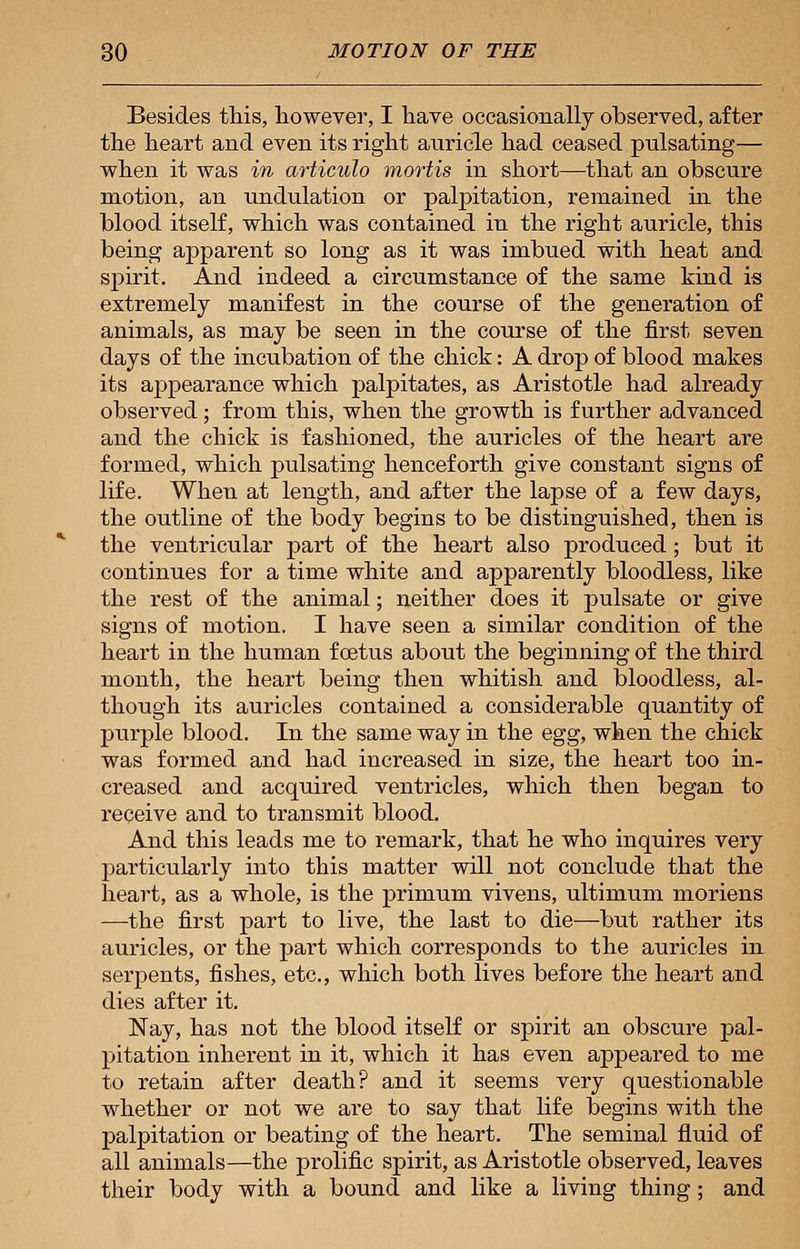 Besides this, however, I have occasionally observed, after the heart and even its right auricle had ceased pulsating— when it was in articulo mortis in short—that an obscure motion, an undulation or palpitation, remained in the blood itself, which was contained in the right auricle, this being apparent so long as it was imbued with heat and spirit. And indeed a circumstance of the same kind is extremely manifest in the course of the generation of animals, as may be seen in the course of the first seven days of the incubation of the chick: A drop of blood makes its appearance which palpitates, as Aristotle had already observed; from this, when the growth is further advanced and the chick is fashioned, the auricles of the heart are formed, which pulsating henceforth give constant signs of life. When at length, and after the lapse of a few days, the outline of the body begins to be distinguished, then is the ventricular part of the heart also produced ; but it continues for a time white and apparently bloodless, like the rest of the animal; neither does it pulsate or give signs of motion. I have seen a similar condition of the heart in the human foetus about the beginning of the third month, the heart being then whitish and bloodless, al- though its auricles contained a considerable quantity of purple blood. In the same way in the egg, when the chick was formed and had increased in size, the heart too in- creased and acquired ventricles, which then began to receive and to transmit blood. And this leads me to remark, that he who inquires very particularly into this matter will not conclude that the heart, as a whole, is the primum vivens, ultimum moriens —the first part to live, the last to die—but rather its auricles, or the part which corresponds to the auricles in serpents, fishes, etc., which both lives before the heart and dies after it. Nay, has not the blood itself or spirit an obscure pal- pitation inherent in it, which it has even appeared to me to retain after death? and it seems very questionable whether or not we are to say that life begins with the palpitation or beating of the heart. The seminal fluid of all animals—the prolific spirit, as Aristotle observed, leaves their body with a bound and like a living thing; and