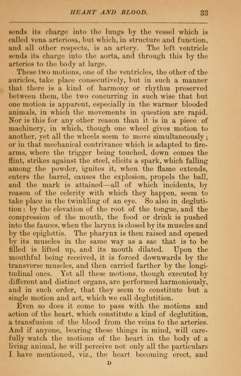 sends ils charge into the lungs l»y (lie vessel vvliich is called vena, arteriosa, but which, in structure and Function, and all other respects, is an artery. The left ventricle sends its charge into the aorta, and through this by the arteries to the body a1 large. These two motions, one of the ventricles, the other of the auricles, take place consecutively, bul in such a manner (hat there is a kind of harmony or rhythm preserved between them, the two concurring in such wise that but one motion is apparent, especially in the warmer blooded animals, in which the movements in question are rapid. Nor is this for any other reason than it is in a piece of machinery, in which, though one wheel gives motion to another, ye1 all the wheels seem to move simultaneously; or in that mechanical contrivance which is adapted to fire- arms, where the trigger being touched, down comes the flint, strikes against the steel, elicits a spark, which falling among the powder, ignites it, when the flame extends, enters the barrel, causes the explosion, propels the ball, and the mark is attained—all of which incidents, by reason of the celerity with which they happen, seem to take place in the twinkling of an eye. So also in degluti- tion : by the elevation of the root of the tongue, and. the compression of the mouth, the food or drink is pushed into the fauces, when the larynx is closed by its muscles and by the epiglottis. The pharynx is then raised and opened by its muscles in the same way as a sac that is to be filled is lifted up, and its mouth dilated. Upon the mouthful being received, it is forced downwards by the transverse muscles, and then carried farther by the longi- tudinal ones. Yet all these motions, though executed by ■ I i Hi 'rent and distinct organs, are performed harmoniously, and in such order, that they seem to constitute but a single motion and act, which we call deglutition. Even so does it come to pass with the motions and action of the heart, which constitute a kind of deglutition, a transfusion of the blood from the veins to the arteries. And if anyone, bearing these things in mind, will care- fully watch the motions of the heart in the body of a living animal, lie will perceive not only all the particulars I have mentioned, viz., the heart becoming erect, and D