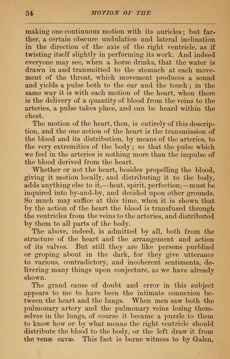 making one continuous motion with its auricles; but far- ther, a certain obscure undulation and lateral inclination in the direction of the axis of the right ventricle, as if twisting itself slightly in performing its work. And indeed everyone may see, when a horse drinks, that the water is drawn in and transmitted to the stomach at each move- ment of the throat, which movement produces a sound and yields a pulse both to the ear and the touch ; in the same way it is with each motion of the heart, when there is the delivery of a quantity of blood from the veins to the arteries, a pulse takes place, and can be heard within the chest. The motion of the heart, then, is entirely of this descrip- tion, and the one action of the heart is the transmission of the blood and its distribution, by means of the arteries, to the very extremities of the body ; so that the pulse which we feel in the arteries is nothing more than the impulse of the blood derived from the heart. Whether or not the heart, besides propelling the blood, giving it motion locally, and distributing it to the body, adds anything else to it,—heat, spirit, perfection;—must be inquired into by-and-by, and decided upon other grounds. So much may suffice at this time, when it is shown that by the action of the heart the blood is transfused through the ventricles from the veins to the arteries, and distributed by them to all parts of the body. The above, indeed, is admitted by all, both from the structure of the heart and the arrangement and action of its valves. But still they are like persons purblind or groping about in the dark, for they give utterance to various, contradictory, and incoherent sentiments, de- livering many things upon conjecture, as we have already shown. The grand cause of doubt and error in this subject appears to me to have been the intimate connexion be- tween the heart and the lungs. When men saw both the pulmonary artery and the pulmonary veins losing them- selves in the lungs, of course it became a puzzle to them to know how or by what means the right ventricle should distribute the blood to the body, or the left draw it from the venae cavse. This fact is borne witness to by Galen,