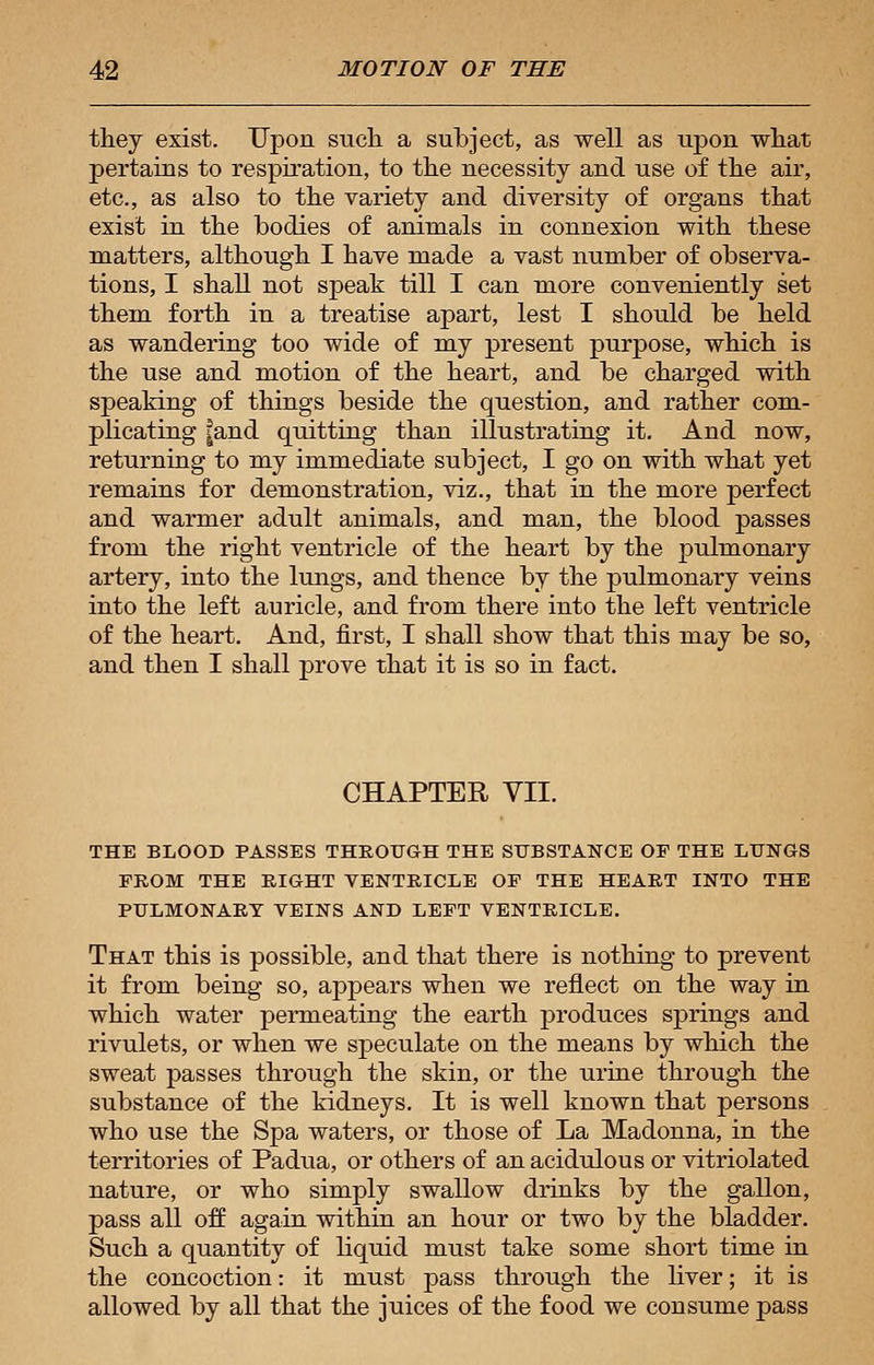 they exist. Upon such a subject, as well as upon what pertains to respiration, to the necessity and use of the air, etc., as also to the variety and diversity of organs that exist in the bodies of animals in connexion with these matters, although I have made a vast number of observa- tions, I shall not speak till I can more conveniently set them forth in a treatise apart, lest I should be held as wandering too wide of my present purpose, which is the use and motion of the heart, and be charged with speaking of things beside the question, and rather com- plicating |and quitting than illustrating it. And now, returning to my immediate subject, I go on with what yet remains for demonstration, viz., that in the more perfect and warmer adult animals, and man, the blood passes from the right ventricle of the heart by the pulmonary artery, into the lungs, and thence by the pulmonary veins into the left auricle, and from there into the left ventricle of the heart. And, first, I shall show that this may be so, and then I shall prove that it is so in fact. CHAPTER VII. THE BLOOD PASSES THROUGH THE SUBSTANCE OF THE LUNGS FROM THE RIGHT VENTRICLE OF THE HEART INTO THE PULMONARY VEINS AND LEFT VENTRICLE. That this is possible, and that there is nothing to prevent it from being so, appears when we reflect on the way in which water permeating the earth produces springs and rivulets, or when we speculate on the means by which the sweat passes through the skin, or the urine through the substance of the kidneys. It is well known that persons who use the Spa waters, or those of La Madonna, in the territories of Padua, or others of an acidulous or vitriolated nature, or who simply swallow drinks by the gallon, pass all off again within an hour or two by the bladder. Such a quantity of liquid must take some short time in the concoction: it must pass through the liver; it is allowed by all that the juices of the food we consume pass