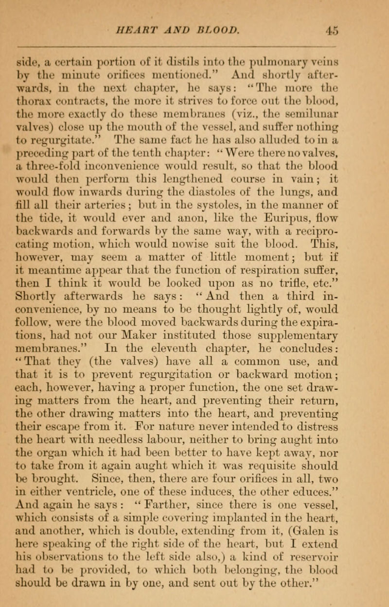 side, a certain portion of it distils into the pulmonary veins by tlie minute orifices mentioned. Ami shortly after- wards, in the n<'\t «h;i | .t <•]•, In- says: The i • i >»i* - the thorax contracts, the more it strives to force oul the blood, the more exactly do these membranes (viz., the semilunar valves) dose up the mouth of the vessel, and Buffer nothing to regurgitate. The same fait he lias also alluded to in a preceding part of the tenth chapter: Wnvi here no valves, a three-fold inconvenience would result, so that the Mood would then perforin this lengthened course in vain; it would Mow inwards during the diastoles of the lungs, aud till all their arteries ; bul in the systoles, in the manner of the tide, it would ever and anon, like the Euripus, flow backwards and forwards by the same way, with a recipro- cating motion, which would nowise suit the Mood. This, however, may seem a matter of little moment; but if it meantime appear that the funetion of respiration suffer, then I think it would be looked upon as no trifle, etc. Shortly afterwards he says:  And then a third in- convenience, by uo means to be thought lightly of, would follow, were the blood moved backwards during the expira- tions, had not our Maker instituted those supplementary membranes. In the eleventh chapter, he concludes: That they (the valves) have all a common use, and thai it is to prevent regurgitation or backward motion; each, however, having a proper function, the one set draw- ing matters from the heart, and preventing their return, the other drawing matters into the heart, and preventing their escape from it. For nature never intended to distress the heart with needless labour, neither to bring aught into the orpin which it had been better to have kept away, nor to take from it again aught which it was requisite should be brought. Since, then, there are four orifices in all, two in either ventricle, one of these induces, the other educes. And again he says : Farther, since there is one vessel, which consists of a simple covering implanted in the heart. and another, which is double, extending from it, (Galen is lure speaking of the right side of the heart, but 1 extend his observations to the left Bide also,) a kind of reservoir had to be provided, to which both belonging, the blood should be drawn in by one, and sent out by the other.