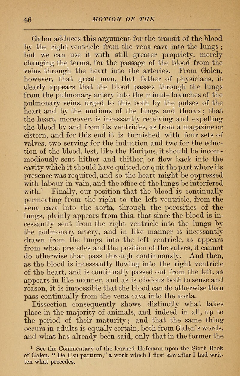 Galen adduces this argument for the transit of the blood by the right ventricle from the vena cava into the lungs ; but we can use it with still greater propriety, merely changing the terms, for the passage of the blood from the veins through the heart into the arteries. From Galen, however, that great man, that father of physicians, it clearly appears that the blood passes through the lungs from the pulmonary artery into the minute branches of the pulmonary veins, urged to this both by the pulses of the heart and by the motions of the lungs and thorax; that the heart, moreover, is incessantly receiving and expelling the blood by and from its ventricles, as from a magazine or cistern, and for this end it is furnished with four sets of valves, two serving for the induction and two for the educ- tion of the blood, lest, like the Euripus, it should be incom- modiously sent hither and thither, or flow back into the cavity which it should have quitted, or quit the part where its presence was required, and so the heart might be oppressed with labour in vain, and the office of the lungs be interfered with.1 Finally, our position that the blood is continually permeating from the right to the left ventricle, from the vena cava into the aorta, through the porosities of the lungs, plainly appears from this, that since the blood is in- cessantly sent from the right ventricle into the lungs by the pulmonary artery, and in like manner is incessantly drawn from the lungs into the left ventricle, as appears from what precedes and the position of the valves, it cannot do otherwise than pass through continuously. And then, as the blood is incessantly flowing into the right ventricle of the heart, and is continually passed out from the left, as appears in like manner, and as is obvious both to sense and reason, it is impossible that the blood can do otherwise than pass continually from the vena cava into the aorta. Dissection consequently shows distinctly what takes place in the majority of animals, and indeed in all, up to the period of their maturity; and that the same thing occurs in adults is equally certain, both from Galen's words, and what has already been said, only that in the former the 1 See the Commentary of the learned Hofmann upon the Sixth Book of Galen,  De Usu partium, a work which I first saw after I had writ- ten what precedes.