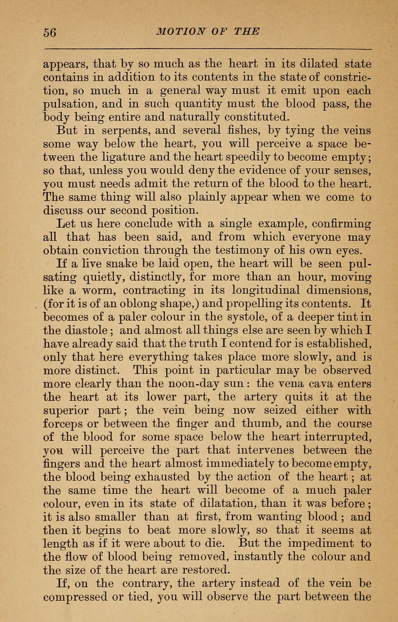 appears, that by so much as the heart in its dilated state contains in addition to its contents in the state of constric- tion, so much in a general way must it emit upon each pulsation, and in such quantity must the blood pass, the body being entire and naturally constituted. But in serpents, and several fishes, by tying the veins some way below the heart, you will perceive a space be- tween the ligature and the heart speedily to become empty; so that, unless you would deny the evidence of your senses, you must needs admit the return of the blood to the heart. The same thing will also plainly appear when we come to discuss our second position. Let us here conclude with a single example, confirming all that has been said, and from which everyone may obtain conviction through the testimony of his own eyes. If a live snake be laid open, the heart will be seen pul- sating quietly, distinctly, for more than an hour, moving like a worm, contracting in its longitudinal dimensions, (for it is of an oblong shape,) and propelling its contents. It becomes of a paler colour in the systole, of a deeper tint in the diastole; and almost all things else are seen by which I have already said that the truth I contend for is established, only that here everything takes place more slowly, and is more distinct. This point in particular may be observed more clearly than the noon-day sun: the vena cava enters the heart at its lower part, the artery quits it at the superior part; the vein being now seized either with forceps or between the finger and thumb, and the course of the blood for some space below the heart interrupted, you will perceive the part that intervenes between the fingers and the heart almost immediately to become empty, the blood being exhausted by the action of the heart; at the same time the heart will become of a much paler colour, even in its state of dilatation, than it was before; it is also smaller than at first, from wanting blood; and then it begins to beat more slowly, so that it seems at length as if it were about to die. But the impediment to the flow of blood being removed, instantly the colour and the size of the heart are restored. If, on the contrary, the artery instead of the vein be compressed or tied, you will observe the part between the