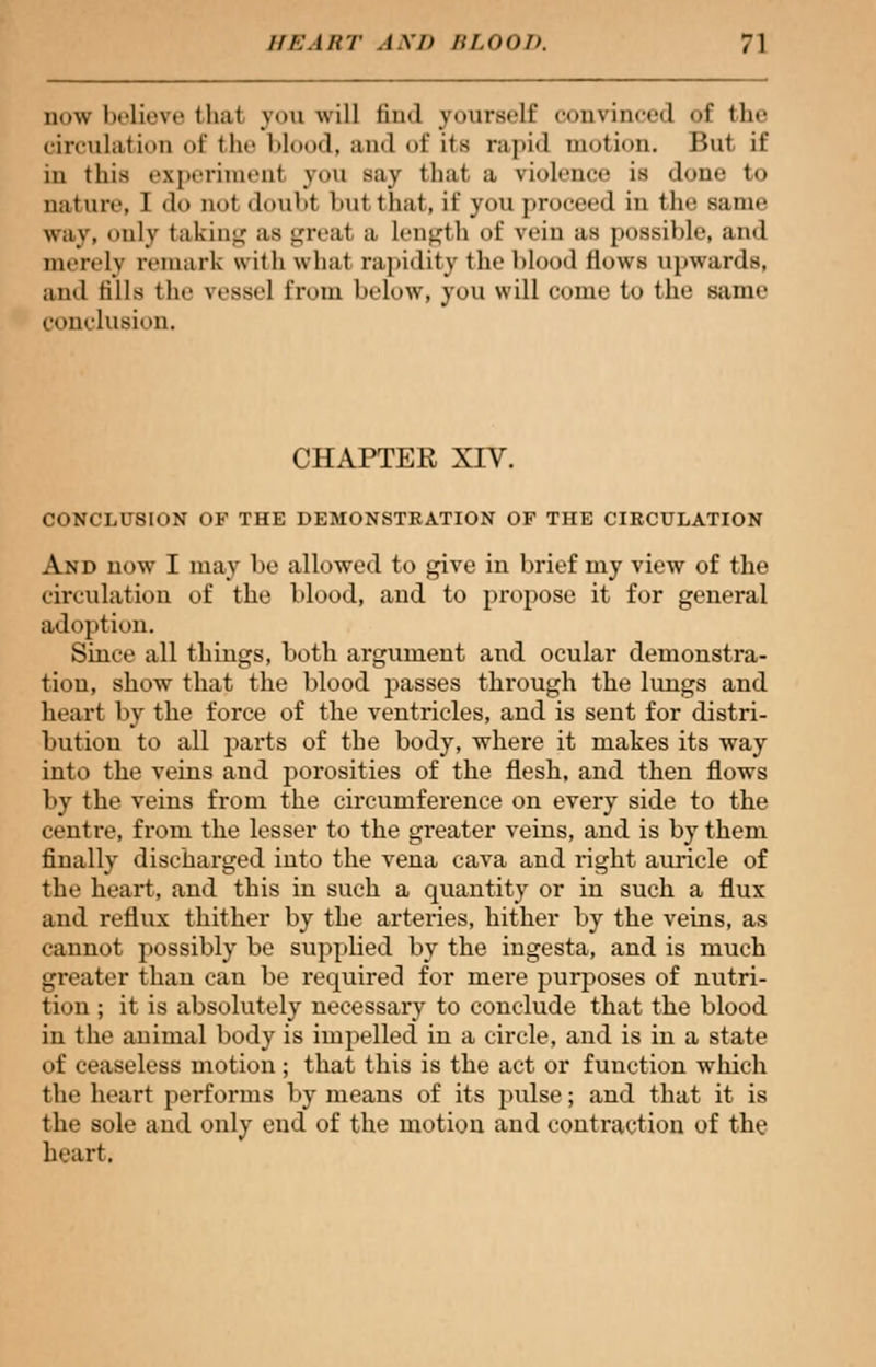 now believe thai yon will find yourself convinced of the circulation of the Mood, ami of its rapid motion. But if in this experiment yon say thai a violence is dune to nature. I do not doubt but that, if you proceed in the same way, only taking as great a Length of vein as possible, and merely remark with what rapidity the blood flows upwards, and tills the vessel from below, you will come to the same conclusion. CHAPTER XIV. CONCLUSION OF THE DEMONSTRATION OF THE CIRCULATION And now I may be allowed to give in brief my view of the circulation of the blood, and to propose it for general adoption. Since all things, both argument and ocular demonstra- tion, show that the blood passes through the lungs and heart by the force of the ventricles, and is sent for distri- bution to all parts of the body, where it makes its way into the veins and porosities of the flesh, and then flows by the veins from the circumference on every side to the centre, from the lesser to the greater veins, and is by them finally discharged into the vena cava and right auricle of the heart, and this in such a quantity or in such a flux and reflux thither by the arteries, hither by the veins, as cannot possibly be supplied by the ingesta, and is much greater than can be required for mere purposes of nutri- tion ; it is absolutely necessary to conclude that the blood in the animal body is impelled in a circle, and is in a state of ceaseless motion ; that this is the act or function which the heart performs by means of its pulse; and that it is the sole and only end of the motion and contraction of the heart.